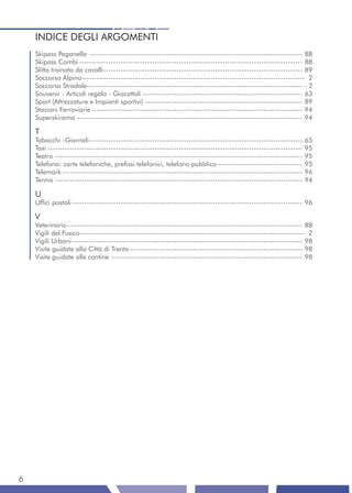 INDICE DEGLI ARGOMENTI
    Skipass Paganella ---------------------------------------------------------------------------------------- 88
    Skipass Combi -------------------------------------------------------------------------------------------- 88
    Slitta trainata da cavalli ---------------------------------------------------------------------------------- 89
    Soccorso Alpino -------------------------------------------------------------------------------------------- 2
    Soccorso Stradale----------------------------------------------------------------------------------------- - 2
    Souvenir - Articoli regalo - Giocattoli ------------------------------------------------------------------ 63
    Sport (Attrezzature e Impianti sportivi) ----------------------------------------------------------------- 89
    Stazioni Ferroviarie --------------------------------------------------------------------------------------- 94
    Superskirama --------------------------------------------------------------------------------------------- 94

    T
    Tabacchi -Giornali ---------------------------------------------------------------------------------------- 65
    Taxi --------------------------------------------------------------------------------------------------------- 95
    Teatro ------------------------------------------------------------------------------------------------------ 95
    Telefono: carte telefoniche, prefissi telefonici, telefono pubblico ----------------------------------- 95
    Telemark --------------------------------------------------------------------------------------------------- 96
    Tennis ------------------------------------------------------------------------------------------------------ 94

    U
    Uffici postali ----------------------------------------------------------------------------------------------- 96

    V
    Veterinario ------------------------------------------------------------------------------------------------- 88
    Vigili del Fuoco--------------------------------------------------------------------------------------------- 2
    Vigili Urbani ----------------------------------------------------------------------------------------------- 98
    Visite guidate alla Città di Trento ----------------------------------------------------------------------- 98
    Visite guidate alle cantine ------------------------------------------------------------------------------- 98




6
 