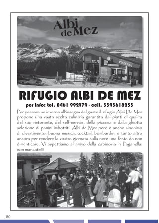 RIFUGIO ALBI DE MEZ
         per info: tel. 0461 992979 - cell. 3393618253
     Per passare un inverno all’insegna del gusto il rifugio Albi De Mez
     propone una vasta scelta culinaria garantita dai piatti di qualità
     del suo ristorante, del self-service, della pizzeria e dalla ghiotta
     selezione di panini imbottiti. Albi de Mez però è anche sinonimo
     di divertimento: buona musica, cocktail, bombardini e tanto altro
     ancora per rendere la vostra giornata sulla neve una festa da non
     dimenticare. Vi aspettiamo all’arrivo della cabinovia in Paganella:
     non mancate!!!




80
 
