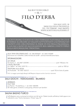 via alle late, 18
                                                                    38010 Fai della Paganella
                                                                   Tel. 335 7788048 - 0461 1862072
                                                                  www.agriturilfiloderba.it




     L’agriturismo è posto su unA terrazzA naturale da cui è
     possibile scorgere le vallate sottostanti l’altipiano ed
     i monti che circondano il paese di Fai della Paganella.
     IL LOCALE CALDO ED ACCOGLIENTE ben ABBINA I PIATTI TIPICI
     DELLA RISTORAZIONE TRENTINA

     ALLA TANA DELL’ERMELLINO - tel. 348 6050697 - tel. 348 2105689
     Escursione con motoslitta o slitta trainata da cavalli - pranzo/merenda/cena tipica.

     SPORMAGGIORE:
     ALT SPAUR
     Via Trento, 3 - tel. 0461 653248 ---------------------------------------------------- posti 100/pizz./rist.
     CASTEL BELFORT
     Loc. Belfort - tel. 0461 653110---------------------------------------------------------- posti ca 100/rist
     TRATTORIA ALLA ROSA
     Via Fontanele - tel. 0461 653121 -----------------------------------------posti 70/rist./torta di patate

     N.B.: la maggior parte degli alberghi dell’Altopiano dispone anche di servizio ristorante!



 SALA GIOCHI - VIDEOGAMES - BILIARDO
     ANDALO:
     PLAY TIME
     c/o Piscina - Via del Parco, 1 - tel. 0461 585498
     50 video game; 6 biliardi; 2 ping-pong; attrazioni per bambini



 SAUNA BAGNO TURCO
     Sull’altopiano sono numerose le strutture con tali servizi. Potete trovarle sull’elenco hotel oppure con-
     sultando la voce “Centro benessere / fitness” pag. 29


82
 