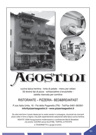 cucina tipica trentina - torta di patate - menu per celiaci
             50 diversi tipi di pizza - schiacciatine e bruschette -
                         saletta riservata per comitive

        RISTORANTE – PIZZERIA - BED&BREAKFAST
 P.zza Italia Unita, 16 - Fai della Paganella (TN) - Tel/Fax 0461-583301
           info@pizzeriaagostini.it - www.pizzeriaagostini.it

 Da oltre trent’anni il posto ideale per le vostre serate in compagnia, stuzzicati da croccanti
pizze cotte in forno a legna e da piatti sapientemente selezionati dalla tipica cucina trentina.
        NOVITA’ 2009 Inaugurazione modernissimo e confortevole Bed & Breakfast
              ..ma anche: CUCINA senza GLUTINE, TORTEL di PATATE
                             e TAVERNETTA x gruppi di amici.


                                                                                                   83
 