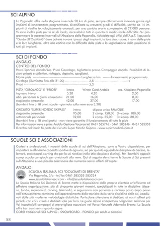 SCI ALPINO
     La Paganella offre nella stagione invernale 50 km di piste, sempre ottimamente innevate grazie agli
     impianti di innevamento programmato, diversificate su crescenti gradi di difficoltà, servite da 14 im-
     pianti di risalita tecnologicamente avanzati, per una portata oraria complessiva di 27.000 persone.
     Vi sono inoltre piste per lo sci di fondo, accessibili a tutti in quanto di medio-facile difficoltà. Per pro-
     grammare le vacanze invernali ull’Altopiano della Paganella, richiedete agli uffici dell’A.p.T. l’opuscolo
     “Guida all’Ospitalità” dove potrete trovare i prezzi degli impianti, la loro descrizione, i nomi delle piste
     e le loro lunghezze, oltre alla cartina con la difficoltà delle piste e la segnalazione della posizione di
     tutti gli impianti.


     SCI DI FONDO
     ANDALO:
     CENTRO DEL FONDO
     Parco Sportivo Andalo/Loc. Priori Cavedago, biglietteria presso Campeggio Andalo. Possibilità di le-
     zioni private e collettive, noleggio, deposito, spogliatoi.
     Nome piste ------------------------------------------- Lunghezza km. ------- Innevamento programmato
     Girolago (illuminato fino alle 21.00) --------------------- 2,5 ------------------------------x
     Priori ---------------------------------------------------------- 5,3
     PISTA “GIROLAGO” E “PRIORI”           intero       Winter Card Andalo             res. Altopiano Paganella
     ingresso intero                        5,20              4,20                                2,00
     abb. personale 6 giorni consecutivi 21,00               16,00                                 8,00
     stagionale personale                  42,00             37,00                                17,00
     (bambini fino a 10 anni, scuole - giornata sulla neve euro 3,20)
     CIRCUITO “SUPER NORDIC SKIPASS”              intero          skipass unico FAMIGLIE
     stagionale personale                         95,00           2 comp. 150,00 3+comp. 180,00
     settimanale personale                        32,00           2 comp. 55,00 3+comp. 80,00
     (bambini fino a 10 anni gratis) - non viene garantito il funzionamento di tutte le piste
     Per informazioni neve e piste: Andalo Gestione Vacanze tel. 0461 585776 - 0461 585246 - 0461 585353
     Il centro del fondo fa parte del circuito Super Nordic Skipass - www.supernordicskipass.it



 SCUOLE SCI E ASSOCIAZIONI
     Cortesi e professionali, i maestri delle scuole di sci dell’Altopiano, sono a Vostra disposizione, per
     impostare o affinare le capacità sportive di ognuno, sia per quanto riguarda le discipline di discesa, te-
     lemark, snowboard, carving che per lo sci nordico (nello stile classico o skating). Per i bambini appositi
     campi scuola con giochi per avvicinarli alla neve. Qui di seguito elenchiamo le Scuole di Sci presenti
     sull’Altopiano e una piccola descrizione dei numerosi servizi offerti all’ospite:

     ANDALO:
               SCUOLA ITALIANA SCI “DOLOMITI DI BRENTA”
                 Via Paganella, 3/a - tel/fax 0461 585353-585224
                 www.scuolaitalianasci.com - info@scuolaitalianasci.com
     La Scuola Italiana Sci Dolomiti di Brenta mette a disposizione della propria clientela un’efficiente ed
     affiatata organizzazione: più di cinquanta giovani maestri, specializzati in tutte le discipline (disce-
     sa, fondo, snowboard, carving, telemark), vi seguiranno con pazienza e cortesia passo dopo passo
     nell’entusiasmante cammino dell’apprendimento delle tecniche delle varie discipline dello sci, coadiu-
     vati dalle più moderne metodologie didattiche. Particolare attenzione è dedicata ai nostri allievi più
     piccoli, con corsi creati e dedicati solo per loro. Le guide alpine completano l’organico: saranno per
     Voi insostituibili compagni di meravigliose escursioni nel Parco Naturale Adamello Brenta. La Scuola
     offre tra i suoi servizi quanto segue:
     CORSI tradizionali SCI ALPINO - SNOWBOARD - FONDO per adulti e bambini

84
 