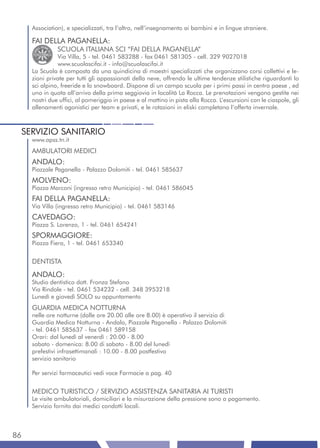 Association), e specializzati, tra l’altro, nell’insegnamento ai bambini e in lingue straniere.

     FAI DELLA PAGANELLA:
               SCUOLA ITALIANA SCI “FAI DELLA PAGANELLA”
               Via Villa, 5 - tel. 0461 583288 - fax 0461 581305 - cell. 329 9027018
               www.scuolascifai.it - info@scuolascifai.it
     La Scuola è composta da una quindicina di maestri specializzati che organizzano corsi collettivi e le-
     zioni private per tutti gli appassionati della neve, offrendo le ultime tendenze stilistiche riguardanti lo
     sci alpino, freeride e lo snowboard. Dispone di un campo scuola per i primi passi in centro paese , ed
     uno in quota all’arrivo della prima seggiovia in località La Rocca. Le prenotazioni vengono gestite nei
     nostri due uffici, al pomeriggio in paese e al mattino in pista alla Rocca. L’escursioni con le ciaspole, gli
     allenamenti agonistici per team e privati, e le rotazioni in eliski completano l’offerta invernale.



 SERVIZIO SANITARIO
     www.apss.tn.it
     AMBULATORI MEDICI
     ANDALO:
     Piazzale Paganella - Palazzo Dolomiti - tel. 0461 585637
     MOLVENO:
     Piazza Marconi (ingresso retro Municipio) - tel. 0461 586045
     FAI DELLA PAGANELLA:
     Via Villa (ingresso retro Municipio) - tel. 0461 583146
     CAVEDAGO:
     Piazza S. Lorenzo, 1 - tel. 0461 654241
     SPORMAGGIORE:
     Piazza Fiera, 1 - tel. 0461 653340


     DENTISTA
     ANDALO:
     Studio dentistico dott. Fronza Stefano
     Via Rindole - tel. 0461 534232 - cell. 348 3953218
     Lunedì e giovedì SOLO su appuntamento
     GUARDIA MEDICA NOTTURNA
     nelle ore notturne (dalle ore 20.00 alle ore 8.00) è operativo il servizio di
     Guardia Medica Notturna - Andalo, Piazzale Paganella - Palazzo Dolomiti
     - tel. 0461 585637 - fax 0461 589158
     Orari: dal lunedì al venerdì : 20.00 - 8.00
     sabato - domenica: 8.00 di sabato - 8.00 del lunedì
     prefestivi infrasettimanali : 10.00 - 8.00 postfestivo
     servizio sanitario

     Per servizi farmaceutici vedi voce Farmacie a pag. 40


     MEDICO TURISTICO / SERVIZIO ASSISTENZA SANITARIA AI TURISTI
     Le visite ambulatoriali, domiciliari e la misurazione della pressione sono a pagamento.
     Servizio fornito dai medici condotti locali.



86
 
