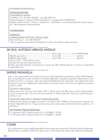 INFERMIERE PROFESSIONALE

     SPORMAGGIORE:
     LEONARDELLI ENNIO
     Via Belfort, 19 - tel. 0461 653432 - cell. 338 9087314
     Eroga prestazioni in regime di libera professione - a pagamento A DOMICILIO.
     Esegue: prelievi ematici - iniezioni - medicazioni - enteroclismi - misurazione pressione (anche a grup-
     pi) - altre prestazioni infermieristiche.


     VETERINARIO
     ANDALO:
     AMBULATORIO DOTT.SSA CHEULA LIDIA
     Viale del Parco, 1 - tel. 338 4296427
     visite su appuntamento presso l’ambulatorio e visite a domicilio su appuntamento.



 SKI BUS: AUTOBUS URBANO ANDALO
     -------------------------------------------------------------Prezzi interi -------------- con WINTER CARD
     Biglietto giornaliero ------------------------------------- Euro 2,50 ----------------------gratuito
     Biglietto settimanale ------------------------------------ Euro 9,00 ----------------------gratuito
     Orario: 8.20 - 18.00 (ultima corsa).
     Ad ogni fermata sono esposti gli orari.
     Presso gli hotel/residence convenzionati e presso gli uffici dell’Azienda per il Turismo è disponibile
     copia degli orari.


 SKIPASS PAGANELLA
     È un unico documento che consente di sciare su tutte le piste del comprensorio sciistico della Paganel-
     la, comprendente le piste di Andalo e Fai della Paganella. È possibile acquistare abbonamenti a ore
     (2/3/4 ore) da 1 a 14 giorni, oltre naturalmente all’abbonamento stagionale. Sono disponibili anche
     le tessere a punti ed i biglietti per la sola risalita e ritorno per quanti non sciano ma vogliono comunque
     salire in quota.
     SCONTI E RIDUZIONI
     Agli juniores fino a 16 anni (nati dopo il 30.11.1995) sconto del 30% circa a partire dal giornaliero
     in poi ai seniores oltre i 65 anni (nati prima del 30.11.1946) sconto del 15% circa a partire dal gior-
     naliero in poi.
     GRATUITÀ APPLICATE A SKIPASS PLURIGIORNALIERI:
     Abbonamento Skipass omaggio ai bambini nati dopo il 30/11/2003 se il loro genitore acquista una
     tessera Paganella dai 3 ai 14 gg a prezzo pieno, per lo stesso tipo e durata (formula un genitore - un
     bambino)

     SETTIMANE PROMOZIONALI
     7-15 gennaio 2012: skipass 6 giorni (5+1) COMBI € 132,00
     10-18 marzo 2012: skipass 6 giorni (5+1) COMBI € 145,00




 COMBI
     Il comprensorio sciistico della Paganella fa inoltre parte del comprensorio Skirama Dolomiti Adamello-
     Brenta (per un totale di 340 Km di piste di sci e 140 impianti di risalita nelle Dolomiti Occidentali).

88
 