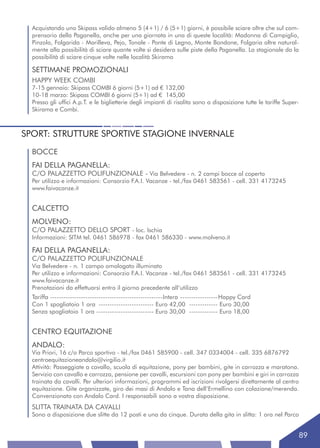 Acquistando uno Skipass valido almeno 5 (4+1) / 6 (5+1) giorni, è possibile sciare oltre che sul com-
  prensorio della Paganella, anche per una giornata in una di queste località: Madonna di Campiglio,
  Pinzolo, Folgarida - Marilleva, Pejo, Tonale - Ponte di Legno, Monte Bondone, Folgaria oltre natural-
  mente alla possibilità di sciare quante volte si desidera sulle piste della Paganella. La stagionale da la
  possibilità di sciare cinque volte nelle località Skirama

  SETTIMANE PROMOZIONALI
  HAPPY WEEK COMBI
  7-15 gennaio: Skipass COMBI 6 giorni (5+1) ad € 132,00
  10-18 marzo: Skipass COMBI 6 giorni (5+1) ad € 145,00
  Presso gli uffici A.p.T. e le biglietterie degli impianti di risalita sono a disposizione tutte le tariffe Super-
  Skirama e Combi.



SPORT: STRUTTURE SPORTIVE STAGIONE INVERNALE
  BOCCE
  FAI DELLA PAGANELLA:
  C/O PALAZZETTO POLIFUNZIONALE - Via Belvedere - n. 2 campi bocce al coperto
  Per utilizzo e informazioni: Consorzio F.A.I. Vacanze - tel./fax 0461 583561 - cell. 331 4173245
  www.faivacanze.it


  CALCETTO
  MOLVENO:
  C/O PALAZZETTO DELLO SPORT - loc. Ischia
  Informazioni: SITM tel. 0461 586978 - fax 0461 586330 - www.molveno.it

  FAI DELLA PAGANELLA:
  C/O PALAZZETTO POLIFUNZIONALE
  Via Belvedere - n. 1 campo omologato illuminato
  Per utilizzo e informazioni: Consorzio F.A.I. Vacanze - tel./fax 0461 583561 - cell. 331 4173245
  www.faivacanze.it
  Prenotazioni da effettuarsi entro il giorno precedente all’utilizzo
  Tariffa ---------------------------------------------------Intera -----------------Happy Card
  Con 1 spogliatoio 1 ora ------------------------- Euro 42,00 ------------- Euro 30,00
  Senza spogliatoio 1 ora -------------------------- Euro 30,00 ------------- Euro 18,00


  CENTRO EQUITAZIONE
  ANDALO:
  Via Priori, 16 c/o Parco sportivo - tel./fax 0461 585900 - cell. 347 0334004 - cell. 335 6876792
  centroequitazioneandalo@virgilio.it
  Attività: Passeggiate a cavallo, scuola di equitazione, pony per bambini, gite in carrozza e maratona.
  Servizio con cavallo e carrozza, pensione per cavalli, escursioni con pony per bambini e giri in carrozza
  trainata da cavalli. Per ulteriori informazioni, programmi ed iscrizioni rivolgersi direttamente al centro
  equitazione. Gite organizzate, giro dei masi di Andalo e Tana dell’Ermellino con colazione/merenda.
  Convenzionato con Andalo Card. I responsabili sono a vostra disposizione.
  SLITTA TRAINATA DA CAVALLI
  Sono a disposizione due slitte da 12 posti e una da cinque. Durata della gita in slitta: 1 ora nel Parco


                                                                                                                      89
 