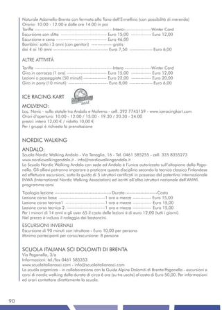 Naturale Adamello-Brenta con fermata alla Tana dell’Ermellino (con possibilità di merenda)
     Orario: 10.00 - 12.00 e dalle ore 14.00 in poi
     Tariffe ---------------------------------------------------Intera------------------ Winter Card
     Escursione con slitta ------------------------------ Euro 15,00 ------------- Euro 12,00
     Escursione e cena --------------------------------- Euro 46,00
     Bambini: sotto i 3 anni (con genitori) -------------- gratis
     dai 4 ai 10 anni ------------------------------------ Euro 7,50 --------------- Euro 6,00

     ALTRE ATTIVITÀ
     Tariffe ---------------------------------------------------Intera ----------------- Winter Card
     Giro in carrozza (1 ora) -------------------------- Euro 15,00 ------------- Euro 12,00
     Lezioni o passeggiate (50 minuti) --------------- Euro 22,00 ------------- Euro 20,00
     Giro in pony (10 minuti) -------------------------- Euro 8,00 --------------- Euro 6,00


     ICE RACING KART
     MOLVENO:
     Loc. Novic - sulla statale tra Andalo e Molveno - cell. 392 7745159 - www.iceracingkart.com
     Orari d’apertura: 10.00 - 12.00 / 15.00 - 19.30 / 20.30 - 24.00
     prezzi: intero 12,00 € / ridotto 10,00 €
     Per i gruppi è richiesta la prenotazione


     NORDIC WALKING
     ANDALO:
     Scuola Nordic Walking Andalo - Via Tenaglia, 16 - Tel. 0461 585255 - cell. 335 8355273
     www.nordicwalkingandalo.it - info@nordicwalkingandalo.it
     La Scuola Nordic Walking Andalo con sede ad Andalo è l’unica autorizzata sull’altopiano della Paga-
     nella. Gli allievi potranno imparare a praticare questa disciplina secondo la tecnica classica Finlandese
     ed effettuare escursioni, sotto la guida di 5 istruttori certificati in possesso del patentino internazionale
     INWA (International Nordic Walking Association) ed iscritti all’albo istruttori nazionale dell’ANWI.
     programma corsi
     Tipologia lezione ------------------------------------- Durata ---------------------Costo
     Lezione corso base ------------------------------1 ora e mezza ------------ Euro 15,00
     Lezione corso tecnica1 --------------------------1 ora e mezza ------------ Euro 15,00
     Lezione corso tecnica 2 -------------------------1 ora e mezza ------------ Euro 15,00
     Per i minori di 14 anni e gli over 65 il costo delle lezioni è di euro 12,00 (tutti i giorni).
     Nel prezzo è incluso il noleggio dei bastoncini.
     ESCURSIONI INVERNALI
     Escursione di 90 minuti con istruttore - Euro 10,00 per persona
     Minimo partecipanti per corso/escursione: 8 persone


     SCUOLA ITALIANA SCI DOLOMITI DI BRENTA
     Via Paganella, 3/a
     Informazioni: tel./fax 0461 585353
     www.scuolaitalianasci.com - info@scuolaitalianasci.com
     La scuola organizza - in collaborazione con le Guide Alpine Dolomiti di Brenta Paganella - escursioni e
     corsi di nordic walking della durata di circa 6 ore (su tre uscite) al costo di Euro 50,00. Per informazioni
     ed orari contattare direttamente la scuola.




90
 