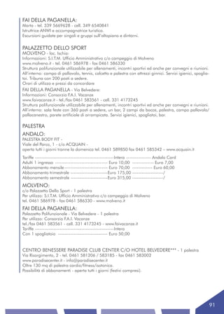 FAI DELLA PAGANELLA:
Marta - tel. 339 5669628 - cell. 349 6540841
Istruttrice ANWI e accompagnatrice turistica.
Escursioni guidate per singoli e gruppi sull’altopiano e dintorni.


PALAZZETTO DELLO SPORT
MOLVENO - loc. Ischia:
Informazioni: S.I.T.M. Ufficio Amministrativo c/o campeggio di Molveno
www.molveno.it - tel. 0461 586978 - fax 0461 586330
Struttura polifunzionale utilizzabile per allenamenti, incontri sportivi ed anche per convegni e riunioni.
All’interno: campo di pallavolo, tennis, calcetto e palestra con attrezzi ginnici. Servizi igienici, spoglia-
toi. Tribuna con 200 posti a sedere.
Orari di utilizzo e prezzi da concordare
FAI DELLA PAGANELLA - Via Belvedere:
Informazioni: Consorzio F.A.I. Vacanze
www.faivacanze.it - tel./fax 0461 583561 - cell. 331 4173245
Struttura polifunzionale utilizzabile per allenamenti, incontri sportivi ed anche per convegni e riunioni.
All’interno: sala feste con 360 posti a sedere, un bar, 2 campi da bocce, palestra, campo pallavolo/
pallacanestro, parete artificiale di arrampicata. Servizi igienici, spogliatoi, bar.

PALESTRA
ANDALO:
PALESTRA BODY FIT -
Viale del Parco, 1 - c/o ACQUAIN -
aperta tutti i giorni tranne la domenica tel. 0461 589850 fax 0461 585342 – www.acquain.it
Tariffe ---------------------------------------------------Intera ---------------- Andalo Card
Adulti 1 ingresso ---------------------------------- Euro 10,00 -------------- Euro 7,00
Abbonamento mensile ---------------------------- Euro 70,00 ------------- Euro 60,00
Abbonamento trimestrale ------------------------Euro 175,00 --------------------/
Abbonamento semestrale ------------------------Euro 315,00 --------------------/
MOLVENO:
c/o Palazzetto Dello Sport - 1 palestra
Per utilizzo: S.I.T.M. Ufficio Amministrativo c/o campeggio di Molveno
tel. 0461 586978 - fax 0461 586330 - www.molveno.it
FAI DELLA PAGANELLA:
Palazzetto Polifunzionale - Via Belvedere - 1 palestra
Per utilizzo: Consorzio F.A.I. Vacanze
tel./fax 0461 583561 - cell. 331 4173245 - www.faivacanze.it
Tariffe ---------------------------------------------------Intera
Con 1 spogliatoio -------------------------------- Euro 50,00


CENTRO BENESSERE PARADISE CLUB CENTER C/O HOTEL BELVEDERE*** - 1 palestra
Via Risorgimento, 2 - tel. 0461 581206 / 583185 - fax 0461 583002
www.paradisecenter.it - info@paradisecenter.it
Oltre 130 mq di palestra cardio/fitness/isotonica.
Possibilità di abbonamenti - aperta tutti i giorni (festivi compresi).




                                                                                                                91
 