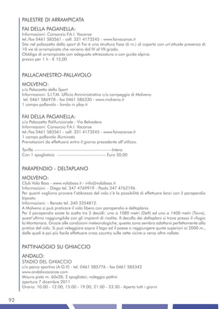 PALESTRE DI ARRAMPICATA
     FAI DELLA PAGANELLA:
     Informazioni: Consorzio F.A.I. Vacanze
     tel./fax 0461 583561 - cell. 331 4173245 - www.faivacanze.it
     Sita nel palazzetto dello sport di Fai è una struttura fissa (6 m.) al coperto con un’attuale presenza di
     10 vie di arrampicata che variano dal IV al VII grado.
     Obbligo di arrampicata con adeguata attrezzatura o con guida alpina.
     prezzo per 1 h - € 15,00


     PALLACANESTRO-PALLAVOLO
     MOLVENO:
     c/o Palazzetto dello Sport
     Informazioni: S.I.T.M. Ufficio Amministrativo c/o campeggio di Molveno
      tel. 0461 586978 - fax 0461 586330 - www.molveno.it
     1 campo pallavolo - fondo in play-it


     FAI DELLA PAGANELLA:
     c/o Palazzetto Polifunzionale - Via Belvedere
     Informazioni: Consorzio F.A.I. Vacanze
     tel./fax 0461 583561 - cell. 331 4173245 - www.faivacanze.it
     1 campo pallavolo illuminato
     Prenotazioni da effettuarsi entro il giorno precedente all’utilizzo.
     Tariffe ---------------------------------------------------Intera
     Con 1 spogliatoio -------------------------------- Euro 50,00


     PARAPENDIO - DELTAPLANO
     MOLVENO:
     Club Vola Bass - www.volabass.it - info@volabass.it
     Informazioni: - Diego tel. 347 4769919 - Paolo 347 4762196
     Per quanti vogliono provare l’ebbrezza del volo c’è la possibilità di effettuare lanci con il parapendio
     biposto.
     Informazioni: - Renato tel. 340 3354812.
     A Molveno si può praticare il volo libero con parapendio e deltaplano.
     Per il parapendio esiste la scelta tra 2 decolli: uno a 1080 metri (Deft) ed uno a 1400 metri (Tovre),
     quest’ultimo raggiungibile con gli impianti di risalita. Il decollo dei deltaplani si trova presso il rifugio
     la Montanara. Grazie alle condizioni meteorologiche, questa zona sembra adattarsi perfettamente alla
     pratica del volo. Si può veleggiare sopra il lago ed il paese o raggiungere quote superiori ai 2000 m.,
     dalle quali è poi più facile effettuare cross country sulle vette vicine o verso altre vallate.


     PATTINAGGIO SU GHIACCIO
     ANDALO:
     STADIO DEL GHIACCIO
     c/o parco sportivo (A.G.V) - tel. 0461 585776 - fax 0461 585342
     www.andalovacanze.com
     Misura pista m. 60x28; 2 spogliatoi; noleggio pattini
     apertura 7 dicembre 2011
     Orario: 10.00 - 12.00, 15.00 - 19.00, 21.00 - 23.30 - Aperto tutti i giorni


92
 