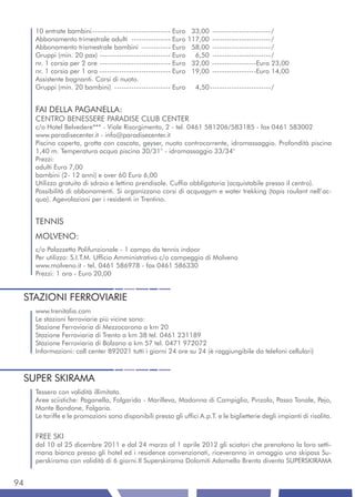10 entrate bambini -------------------------------- Euro 33,00 ------------------------/
     Abbonamento trimestrale adulti ---------------- Euro 117,00 ------------------------/
     Abbonamento trismestrale bambini ------------ Euro 58,00 ------------------------/
     Gruppi (min. 20 pax) ----------------------------- Euro 6,50 ------------------------/
     nr. 1 corsia per 2 ore ----------------------------- Euro 32,00 ------------------Euro 23,00
     nr. 1 corsia per 1 ora ----------------------------- Euro 19,00 ------------------Euro 14,00
     Assistente bagnanti. Corsi di nuoto.
     Gruppi (min. 20 bambini) ----------------------- Euro 4,50 -------------------------/


     FAI DELLA PAGANELLA:
     CENTRO BENESSERE PARADISE CLUB CENTER
     c/o Hotel Belvedere*** - Viale Risorgimento, 2 - tel. 0461 581206/583185 - fax 0461 583002
     www.paradisecenter.it - info@paradisecenter.it
     Piscina coperta, grotta con cascata, geyser, nuoto controcorrente, idromassaggio. Profondità piscina
     1,40 m. Temperatura acqua piscina 30/31° - idromassaggio 33/34°
     Prezzi:
     adulti Euro 7,00
     bambini (2- 12 anni) e over 60 Euro 6,00
     Utilizzo gratuito di sdraio e lettino prendisole. Cuffia obbligatoria (acquistabile presso il centro).
     Possibilità di abbonamenti. Si organizzano corsi di acquagym e water trekking (tapis roulant nell’ac-
     qua). Agevolazioni per i residenti in Trentino.


     TENNIS
     MOLVENO:
     c/o Palazzetto Polifunzionale - 1 campo da tennis indoor
     Per utilizzo: S.I.T.M. Ufficio Amministrativo c/o campeggio di Molveno
     www.molveno.it - tel. 0461 586978 - fax 0461 586330
     Prezzi: 1 ora - Euro 20,00


 STAZIONI FERROVIARIE
     www.trenitalia.com
     Le stazioni ferroviarie più vicine sono:
     Stazione Ferroviaria di Mezzocorona a km 20
     Stazione Ferroviaria di Trento a km 38 tel. 0461 231189
     Stazione Ferroviaria di Bolzano a km 57 tel. 0471 972072
     Informazioni: call center 892021 tutti i giorni 24 ore su 24 (è raggiungibile da telefoni cellulari)



 SUPER SKIRAMA
     Tessera con validità illimitata.
     Aree sciistiche: Paganella, Folgarida - Marilleva, Madonna di Campiglio, Pinzolo, Passo Tonale, Pejo,
     Monte Bondone, Folgaria.
     Le tariffe e le promozioni sono disponibili presso gli uffici A.p.T. e le biglietterie degli impianti di risalita.


     FREE SKI
     dal 10 al 25 dicembre 2011 e dal 24 marzo al 1 aprile 2012 gli sciatori che prenotano la loro setti-
     mana bianca presso gli hotel ed i residence convenzionati, riceveranno in omaggio uno skipass Su-
     perskirama con validità di 6 giorni.Il Superskirama Dolomiti Adamello Brenta diventa SUPERSKIRAMA


94
 