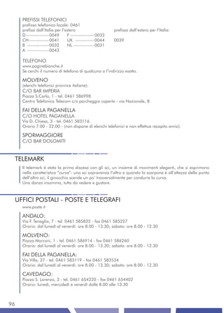 PREFISSI TELEFONICI
     prefisso telefonico locale: 0461
     prefissi dall’Italia per l’estero                    prefisso dall’estero per l’Italia:
     D ---------------0049       F --------------- 0033
     CH -------------0041        UK ------------ 0044     0039
     B --------------0032        NL ------------- 0031
     A --------------0043

     TELEFONO
     www.paginebianche.it
     Se cerchi il numero di telefono di qualcuno o l’indirizzo esatto.

     MOLVENO
     (elenchi telefonici province italiane):
     C/O BAR IMPERIA
     Piazza S.Carlo, 1 - tel. 0461 586998
     Centro Telefonico Telecom c/o parcheggio coperto - via Nazionale, 8

     FAI DELLA PAGANELLA
     C/O HOTEL PAGANELLA
     Via D. Chiesa, 3 - tel. 0461 583116
     Orario 7.00 - 22.00 - (non dispone di elenchi telefonici e non effettua recapito avvisi).

     SPORMAGGIORE
     C/O BAR DOLOMITI


 TELEMARK
     Il telemark è stata la prima discesa con gli sci, un insieme di movimenti eleganti, che si esprimono
     nella caratteristica “curva”: uno sci sopravanza l’altro e quando lo scarpone è all’altezza della punta
     dell’altro sci, il ginocchio scende un po’ trasversalmente per condurre la curva.
     Una danza insomma, tutta da vedere e gustare.



 UFFICI POSTALI - POSTE E TELEGRAFI
     www.poste.it

     ANDALO:
     Via F. Tenaglia, 7 - tel. 0461 585832 - fax 0461 585227
     Orario: dal lunedì al venerdì: ore 8.00 - 13.30; sabato: ore 8.00 - 12.30

     MOLVENO:
     Piazza Marconi, 1 - tel. 0461 586914 - fax 0461 586260
     Orario: dal lunedì al venerdì: ore 8.00 - 13.30; sabato: ore 8.00 - 12.30

     FAI DELLA PAGANELLA:
     Via Villa, 27 - tel. 0461 583119 - fax 0461 583534
     Orario: dal lunedì al venerdì: ore 8.00 - 13.30; sabato: ore 8.00 - 12.30

     CAVEDAGO:
     Piazza S. Lorenzo, 3 - tel. 0461 654220 - fax 0461 654402
     Orario: lunedì, mercoledì e venerdì dalle 8.00 alle 13.30



96
 
