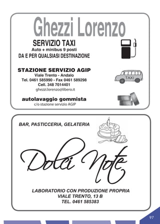 Ghezzi Lorenzo
      SERVIZIO TAXI
      Auto + minibus 9 posti
DA E PER QUALSIASI DESTINAZIONE

STAZIONE SERVIZIO AGIP
        Viale Trento - Andalo
 Tel. 0461 585990 - Fax 0461 589298
          Cell. 348 7014401
         ghezzi.lorenzo@libero.it

 autolavaggio gommista
       c/o stazione servizio AGIP




BAR, PASTICCERIA, GELATERIA




Dolci Not
        e
      LABORATORIO CON PRODUZIONE PROPRIA
              VIALE TRENTO, 13 B
                TEL. 0461 585383


                                           97
 