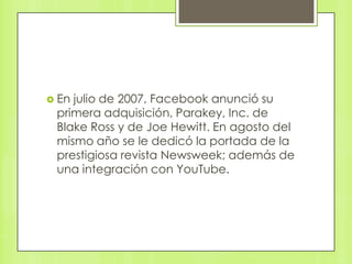  Enjulio de 2007, Facebook anunció su
 primera adquisición, Parakey, Inc. de
 Blake Ross y de Joe Hewitt. En agosto del
 mismo año se le dedicó la portada de la
 prestigiosa revista Newsweek; además de
 una integración con YouTube.
 