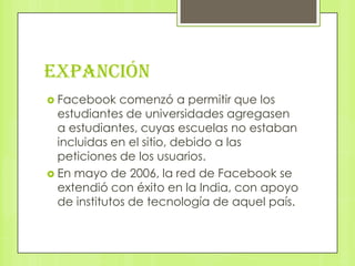 EXPANCIÓN
 Facebook    comenzó a permitir que los
  estudiantes de universidades agregasen
  a estudiantes, cuyas escuelas no estaban
  incluidas en el sitio, debido a las
  peticiones de los usuarios.
 En mayo de 2006, la red de Facebook se
  extendió con éxito en la India, con apoyo
  de institutos de tecnología de aquel país.
 