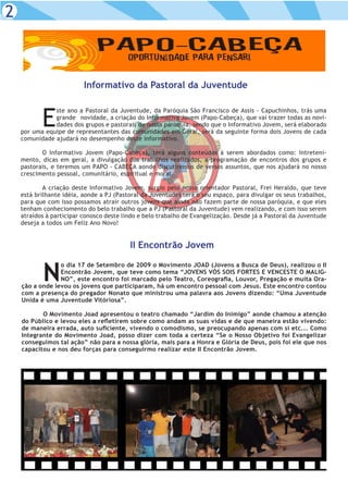2



                          Informativo da Pastoral da Juventude



           E
               ste ano a Pastoral da Juventude, da Paróquia São Francisco de Assis - Capuchinhos, trás uma
               grande novidade, a criação do Informativo Jovem (Papo-Cabeça), que vai trazer todas as novi-
               dades dos grupos e pastorais de nossa paróquia, sendo que o Informativo Jovem, será elaborado
    por uma equipe de representantes das comunidades em Geral, será da seguinte forma dois Jovens de cada
    comunidade ajudará no desempenho deste informativo.

           O Informativo Jovem (Papo-Cabeça), terá alguns conteúdos à serem abordados como: Intreteni-
    mento, dicas em geral, a divulgação dos trabalhos realizados, a programação de encontros dos grupos e
    pastorais, e teremos um PAPO - CABEÇA aonde discutiremos de versos assuntos, que nos ajudará no nosso
    crescimento pessoal, comunitário, espiritual e moral.

            A criação deste Informativo Jovem, surgio pelo nosso orientador Pastoral, Frei Heraldo, que teve
    está brilhante idéia, aonde a PJ (Pastoral da Juventude) terá o seu espaço, para divulgar os seus trabalhos,
    para que com isso possamos atrair outros jovens que ainda não fazem parte de nossa paróquia, e que eles
    tenham conheciomento do belo trabalho que a PJ (Pastoral da Juventude) vem realizando, e com isso serem
    atraídos à participar conosco deste lindo e belo trabalho de Evangelização. Desde já a Pastoral da Juventude
    deseja a todos um Feliz Ano Novo!


                                          II Encontrão Jovem


           N
                 o dia 17 de Setembro de 2009 o Movimento JOAD (Jovens a Busca de Deus), realizou o II
                 Encontrão Jovem, que teve como tema “JOVENS VÓS SOIS FORTES E VENCESTE O MALIG-
                 NO”, este encontro foi marcado pelo Teatro, Coreografia, Louvor, Pregação e muita Ora-
    ção a onde levou os jovens que participaram, há um encontro pessoal com Jesus. Este encontro contou
    com a presença do pregador Nonato que ministrou uma palavra aos Jovens dizendo: “Uma Juventude
    Unida é uma Juventude Vitóriosa”.

           O Movimento Joad apresentou o teatro chamado “Jardim do Inimigo” aonde chamou a atenção
    do Público e levou eles a refletirem sobre como andam as suas vidas e de que maneira estão vivendo:
    de maneira errada, auto suficiente, vivendo o comodismo, se preocupando apenas com sí etc... Como
    Integrante do Movimento Joad, posso dizer com toda a certeza “Se o Nosso Objetivo foi Evangelizar
    conseguimos tal ação” não para a nossa glória, mais para a Honra e Glória de Deus, pois foi ele que nos
    capacitou e nos deu forças para conseguirmo realizar este II Encontrão Jovem.
 