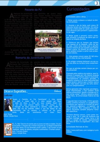 3
                               Passeio da PJ                                                 Curiosidades
        A
            Pastoral da Juventude             um gostinho de quero mais,
            Após ter realizado nos            pois houve muitas brincadeiras
                                                                                             Curiosidades sobre o Beijo.
            últimos dias 28, 29               como: Futebol, Vôlei, Natação
 e 30 de agosto de 2009, o I EJC              etc... tudo isso não teria acon-               1- Beijar ajuda a relaxar e a reduzir os efei-
 (Encontro de Jovens com Cristo),             tecido se não fosse organizado                 tos do estresse.
 se confraternizou na chacará das             pelo nosso Orientador pastoral
 Frades menores Capuchinho em                 frei Heraldo que nos deu muito                 2- Durante o ato do beijo você coloca 29
 Benevides, aonde este dia foi mar-           apoio , desde já muito obrigado .              músculos faciais em movimento. Em outras
                                                                                             palavras o beijo pode ser usado como exer-
 cado por momentos de reflexão.,                                                             cício eficiente para prevenir o aparecimen-
 lazer, sorteio de prêmios e sem                                                             to de rugas.
 contar que houve muita diversão
 E juntos a Pastoral da Juventude                                                            3- Beijar ajuda a prevenir contra cáries,
 se alegrou pelo aniversário de                                                              pois aumenta a produção de saliva que co-
 nossa querida irmazinha Cristia-                                                            labora na limpeza da boca.
 ne, que no dia de seu aniversário                                                           4- Estima-se que os homens que beijam
 escolheu está no meio dos seus ir-                                                          suas esposas ao se despedir, antes de sair
 mão de comunidade, maravilhoso!                                                             de casa, vivem cinco anos mais e ganham
                                                                                             salários maiores do que aqueles que apenas
        O passeio da Pastoral da                    Todos os Jovens e Adultos que se con-    batem a porta. Os homens da última cate-
                                                        fraternizaram em Benevides.          goria também tendem a sofrer mais aciden-
 Juventude foi ótimo todos os                                                                tes de trânsito.
 jovens que foram ficaram com
                                                                                             5 - Uma pessoa comum passa 20.160 minu-
                Romaria da Juventude 2009                                                    tos (14 dias) da sua vida beijando.

                                                                                             6- Os antigos romanos beijavam uns aos ou-

   A
        Pastoral da Juventude da              grande show com a banda Anjos
                                                                                             tros nos olhos ou na boca como cumprimen-
        Paróquia São Francisco de             de Resgate que também nós mar-                 to.
        Assis, Marcou Presença na             camos presença.
 Romaria da Juventude, onde teve                                                             Por que as grávidas sentem desejo por cer-
 muito louvor e oração em honra                                                              tos alimentos?
 à grande Padroeira de Belém do
 Pará, há nossa Senhora de Naz-                                                              Chamado pelos médicos de malácia, esse fe-
                                                                                             nômeno é causado por três fatores atuando
 aré. a Romaria teve Inicio na Ig-                                                           em conjunto. O primeiro deles é emocional.
 reja de Nossa Senhora do Perpé-                                                             “Principalmente na primeira gravidez, a
 tuo Socorro que fica no Telégrafo                                                           mudança corporal e os ainda desconhecidos
 e teve seu encerramento na Ba-                                                              papéis social e afetivo que a mulher exerce
 sílica de Nazaré. onde houve um                     O Movimento Joad se Prepararando        como mãe fazem com que ela sofra altera-
                                                       para a Romaria da Juventude!.         ções no comportamento.

                                                                                             Muitas gestantes têm regressão psicológica,
Dicas e Sugestões...                                                            Coluna       ficam infantilizadas, e isso também muda
                                                                                             hábitos alimentares, dando a vontade de co-
                                                                                             mer certas coisas”, afirma o obstetra Abner
Leituras                                                                                     Lobão Neto, da Universidade Federal de São
                                                                                             Paulo.
            “Jovem o Caminho se Faz Caminhando” é Uma grande
            cura para a nossa vida é a alma saciada por Deus.                                O segundo fator é hormonal. O HCG (gonado-
            A sede de Deus, a fome por seus projetos fazem bro-                              trofina coriônica humana) e o progesterona,
            tar em nós uma procura interior que nos conduz a Ele.                            hormônios que regulam as funções da gravi-
            A instrução de Deus aprende-se a caminho. Cada conflito de                       dez, alteram o organismo — e o apetite — da
            nossa vida nos faz entender melhor o que Ele espera de nós.                      mulher grávida. Para completar, a falta de
                                                                                             alguns nutrientes também desperta vonta-
            “Caminhante, não há caminho; o caminho se faz camin-                             des específicas.
            hando,    desde   que    caminhemos   com    nosso    Deus.”
Autor: Dunga                                                                                 “Existem desejos comuns, como comer mo-
Editora: Canção Nova                                                                         rango e jaca. Já vi casos de mulheres que
                                                                                             queriam mastigar gelo, comer terra e até
                                                                                             beber o sangue do marido, possivelmente
                                                                                             por falta de ferro no organismo”, diz o obs-
           “Eu, Tu, Nós” Este livro foi escrito para os jovens de todas as idades. Os pon-   tetra.
           tos de partida e chegada são o homem enquanto ser, na relação fundamental
           com outros seres e na sua dimensão social e política. O ser humano na sua         Curiosidades Retirada do Site:
            totalidade, repleto de saberes, emoções e sentimentos. O homem comum.            http://www.netfrases.com/category/curio-
           Autor: Francisco Sodero                                                           sidades
           Editora: Canção Nova
 