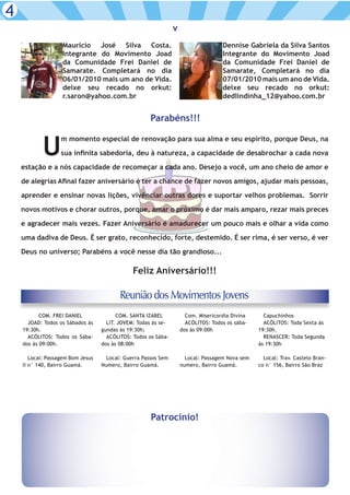 4
                                                                v
                   Mauricio José Silva Costa.                                       Dennise Gabriela da Silva Santos
                   Integrante do Movimento Joad                                     Integrante do Movimento Joad
                   da Comunidade Frei Daniel de                                     da Comunidade Frei Daniel de
                   Samarate. Completará no dia                                      Samarate, Completará no dia
                   06/01/2010 mais um ano de Vida.                                  07/01/2010 mais um ano de Vida.
                   deixe seu recado no orkut:                                       deixe seu recado no orkut:
                   r.saron@yahoo.com.br                                             dedlindinha_12@yahoo.com.br


                                                      Parabéns!!!


           U
                   m momento especial de renovação para sua alma e seu espírito, porque Deus, na

                   sua infinita sabedoria, deu à natureza, a capacidade de desabrochar a cada nova

    estação e a nós capacidade de recomeçar a cada ano. Desejo a você, um ano cheio de amor e

    de alegrias Afinal fazer aniversário é ter a chance de fazer novos amigos, ajudar mais pessoas,

    aprender e ensinar novas lições, vivênciar outras dores e suportar velhos problemas. Sorrir

    novos motivos e chorar outros, porque, amar o próximo é dar mais amparo, rezar mais preces

    e agradecer mais vezes. Fazer Aniversário é amadurecer um pouco mais e olhar a vida como

    uma dadiva de Deus. É ser grato, reconhecido, forte, destemido. É ser rima, é ser verso, é ver

    Deus no universo; Parabéns a você nesse dia tão grandioso...

                                               Feliz Aniversário!!!

                                          Reunião dos Movimentos Jovens
           COM. FREI DANIEL              COM. SANTA IZABEL            Com. Misericordia Divina     Capuchinhos
      JOAD: Todos os Sábados às      LIT. JOVEM: Todas às se-         ACÓLITOS: Todos os sába-     ACÓLITOS: Toda Sexta às
    19:30h.                        gundas às 19:30h;                dos às 09:00h                19:30h.
      ACÓLITOS: Todos os Sába-       ACÓLITOS: Todos os Sába-                                      RENASCER: Toda Segunda
    dos às 09:00h.                 dos às 08:00h                                                 às 19:30h

       Local: Passagem Bom Jesus     Local: Guerra Passos Sem         Local: Passagem Nova sem     Local: Trav. Castelo Bran-
    II n° 140, Bairro Guamá.       Numero, Bairro Guamá.            numero, Bairro Guamá.        co n° 156, Bairro São Braz




                                                      Patrocínio!
 