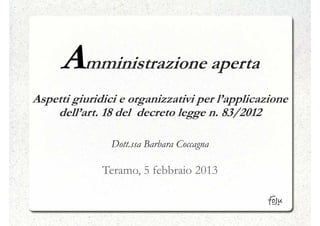 Amministrazione aperta
Aspetti giuridici e organizzativi per l’applicazione
    dell’art. 18 del decreto legge n. 83/2012

                Dott.ssa Barbara Coccagna

              Teramo, 5 febbraio 2013
 