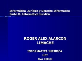 ROGER ALEX ALARCON LIMACHE INFORMATICA JURIDICA  UPT 8vo CICLO Informática  Jurídica y Derecho Informático Parte II. Informática Jurídica 