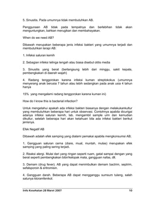 5. Sinusitis. Pada umumnya tidak membutuhkan AB.

Penggunaan AB tidak pada tempatnya dan berlebihan                    tidak   akan
menguntungkan, bahkan merugikan dan membahayakan.

When do we need AB?

Dibawah merupakan beberapa jenis infeksi bakteri yang umumnya terjadi dan
membutuhkan terapi AB:

1. Infeksi saluran kemih

2. Sebagian infeksi telinga tengah atau biasa disebut otitis media

3. Sinusitis yang berat (berlangsung lebih dari minggu, sakit kepala,
pembengkakan di daerah wajah)

4. Radang tenggorokan karena infeksi kuman streptokokus (umumnya
menyerang anak berusia 7 tahun atau lebih sedangkan pada anak usia 4 tahun
hanya

15% yang mengalami radang tenggorokan karena kuman ini)

How do I know this is bacterial infection?

Untuk mengetahui apakah ada infeksi bakteri biasanya dengan melakukankultur
yang membutuhkan beberapa hari untuk observasi. Contohnya apabila dicurigai
adanya infeksi saluran kemih, lab. mengambil sample urin dan kemudian
dikultur, setelah beberapa hari akan ketahuan bila ada infeksi bakteri berikut
jenisnya.

Efek Negatif AB

Dibawah adalah efek samping yang dialami pemakai apabila mengkonsumsi AB;

1. Gangguan saluran cerna (diare, mual, muntah, mulas) merupakan efek
samping yang paling sering terjadi.

2. Reaksi alergi. Mulai dari yang ringan seperti ruam, gatal sampai dengan yang
berat seperti pembengkakan bibir/kelopak mata, gangguan nafas, dll.

3. Demam (drug fever). AB yang dapat menimbulkan demam bactrim, septrim,
sefalsporoin & eritromisin.

4. Gangguan darah. Beberapa AB dapat mengganggu sumsum tulang, salah
satunya kloramfenikol.


Info Kesehatan 28 Maret 2007                                                   10
 