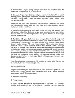 5. Kelainan hati. AB yang paling sering menimbulkan efek ini adalah obat TB
seperti INH, rifampisin dan PZA (pirazinamid).

6. Gangguan fungsi ginjal. Golongan AB yang bisa menimbulkan efek ini adalah
aminoglycoside (garamycine, gentamycin intravena), Imipenem/Meropenem dan
golongan Ciprofloxacin. Bagi penderita penyakit ginjal, harus hati2
mengkonsumsi AB.

Pemakaian AB tidak pada tempatnya dan berlebihan (irrational) juga dapat
menimbulkan efek negatif yang lebih luas (long term), yaitu terhadap kita dan
lingkungan sekitar, contohnya:

1. Irrational use ini juga dapat membunuh kuman yang baik dan berguna yang
ada didalam tubuh kita. Sehingga tempat yang semula ditempati oleh bakteri
baik ini akan diisi oleh bakteri jahat atau oleh jamur. Kondisi ini disebut juga
sebagai "superinfection".

2. Pemberian AB yang berlebihan akan menyebabkan bakteri2 yang tidak
terbunuh mengalami mutasi dan menjadi kuman yang resistance terhadap AB,
biasa disebut SUPERBUGS. Jadi jenis bakteri yang awalnya dapat diobati
dengan mudah dengan AB yang ringan, apabila ABnya digunakan dengan
irrational, maka bakteri tersebut mutasi dan menjadi kebal, sehingga
memerlukan jenis AB yang lebih kuat. Bayangkan apabila bakteri ini menyebar
ke lingkungan sekitar. Lama kelamaan, apabila pemakaian AB yang irrational ini
terus berlanjut, maka suatu saat akan tercipta kondisi dimana tidak ada lagi jenis
AB yang dapat membunuh bakteri yang terus menerus bermutasi ini. Hal ini akan
membuat kita kembali ke zaman sebelum AB ditemukan, dimana infeksi yang
diakibatkan oleh bakteri ini tidak dapat diobati sehingga angka kematian akan
drastis melonjak naik.

Note: Semakin sering mengkonsumsi AB, semakin sering kita sakit. The less you
consume AB, the less frequent you get sick.

Inappropriate AB Use

Berjuta2 resep ditulis yang mencantumkan AB untuk infeksi virus, padahal kita
semua tahu AB tidak berguna untuk memerangi virus. Ada 3 alasan mengapa
apparopriate use of AB ini terjadi, yaitu:

1. Diagnostic uncertainty.

2. Time pressure.

3. Patient Demand."People don't want to miss work or they have a sick child who
kept the family up all night and they're willing to try anything that might work". It's




Info Kesehatan 28 Maret 2007                                                        11
 