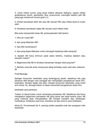 4. Untuk infeksi kuman yang berat (infeksi dibawah diafrgma, seperti infeksi
ginjal/saluran kemih, apendisitis, tifus, prneumonia, meningitis bakteri) pilih AB
yang juga membunuh kuman gram (+).

5. Hindari pemakaian lebih dari satu AB, kecuali TBC atau infeksi berat di rumah
sakit.

6. Hindarkan pemakaian salep AB, kecuali untuk infeksi mata.

Bila anda memperoleh terapi AB, pertanyakanlah hal2 berikut:

1. Why do I need AB?

2. Apa yang dilakukan AB?

3. Apa efek sampingnya?

4. Apa yang dapat dilakukan untuk mencegah terjadinya efek samping?

5. Apakah AB harus diminum pada waktu tertentu, misalnya sebelum atau
sesudah makan?

6. Bagaimana bila AB ini dimakan bersamaan dengan obat yang lain?

7. Beritahu pula bila anda mempunyai alergi terhadap suatu obat atau makanan,
dll.

Final Message

Sebagai konsumen kesehatan yang bertanggung jawab, sebaiknya kita juga
berperan aktif dengan cara menggali dan mempelajari pengetahuan dasar ilmu
kesehatan. Dengan begitu kita akan menjadi konsumen kesehatan yang smart
and critical. So, semoga tulisan ini dapat menambah pengetahuan dasar ilmu

kesehatan para pembaca.

Tulisan ini dibuat bukan untuk menentang pemakaian AB. Sebaliknya kita harus
mengetahui bagaimana pemakaian AB yang benar dan tepat karena justru AB
yang irrational akan menyebabkan AB menjadi impotent atau kehilangan
manfaatnya. Antibiotics save lives, therefore we also have to save Antibiotics.

ditulis Dr. Purnamawati Sp A, seorang dokter spesialis anak dan pengasuh milis
kesehatan




Info Kesehatan 28 Maret 2007                                                   13
 