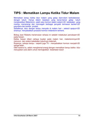 TIPS : Mematikan Lampu Ketika Tidur Malam
Mematikan lampu ketika tidur malam yang gelap diam-diam berkolaborasi
dengan tubuh. Hanya dalam keadaan yang benar-benar gelap tubuh
menghasilkan Melantonin, salah satu hormon dalam sistem=20 kekebalan yang
mampu memerangi dan mencegah berbagai penyakit termasuk kanker=20
payudara dan kanker prostat.
Sebaliknya, tidur dengan lampu menyala di malam hari - sekecil apapun=20
sinarnya menyebabkan produksi hormon melantonin terhenti.

Biolog Joan Roberts menemukan rahasia ini setelah melakukan percobaan=20
pada hewan.
Ketika hewan diberi cahaya buatan pada malam hari, melantoninnya=20
menurun dan sistem kekebalan tubuhnya melemah.
Rupanya, cahaya lampu - seperti juga TV - menyebabkan hormon menjadi=20
sangat lelah.
Oleh karena itu, selain menghemat energi,dengan mematikan lampu ketika tidur
merupakan cara alami untuk meningkatkan kesehatan tubuh




Info Kesehatan 28 Maret 2007                                             14
 