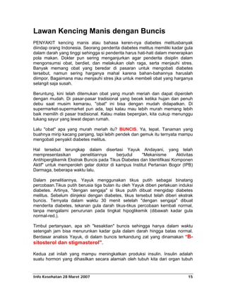 Lawan Kencing Manis dengan Buncis
PENYAKIT kencing manis atau bahasa keren-nya diabetes melitusbanyak
diindap orang Indonesia. Seorang penderita diabetes melitus memiliki kadar gula
dalam darah yang tinggi sehingga si penderita harus hati-hati dalam menerapkan
pola makan. Dokter pun sering menganjurkan agar penderita disiplin dalam
mengonsumsi obat, berdiet, dan melakukan olah raga, serta menjauhi stres.
Banyak memang obat yang beredar di pasaran untuk mengobati diabetes
tersebut, namun sering harganya mahal karena bahan-bahannya haruslah
diimpor. Bagaimana mau menjauhi stres jika untuk membeli obat yang harganya
selangit saja susah.

Beruntung, kini telah ditemukan obat yang murah meriah dan dapat diperoleh
dengan mudah. Di pasar-pasar tradisional yang becek ketika hujan dan penuh
debu saat musim kemarau, "obat" ini bisa dengan mudah didapatkan. Di
supermarket-supermarket pun ada, tapi kalau mau lebih murah memang lebih
baik memilih di pasar tradisional. Kalau malas bepergian, kita cukup menunggu
tukang sayur yang lewat depan rumah.

Lalu "obat" apa yang murah meriah itu? BUNCIS. Ya, tepat. Tanaman yang
buahnya mirip kacang panjang, tapi lebih pendek dan gemuk itu ternyata mampu
mengobati penyakit diabetes melitus.

Hal tersebut terungkap dalam disertasi Yayuk Andayani, yang telah
mempresentasikan        penelitiannya    berjudul     "Mekanisme        Aktivitas
Antihiperglikemik Ekstrak Buncis pada Tikus Diabetes dan Identifikasi Komponen
Aktif" untuk memperoleh gelar doktor di kampus Institut Pertanian Bogor (IPB)
Darmaga, beberapa waktu lalu.

Dalam penelitiannya, Yayuk menggunakan tikus putih sebagai binatang
percobaan.Tikus putih berusia tiga bulan itu oleh Yayuk diberi perlakuan induksi
diabetes. Artinya, "dengan sengaja" si tikus putih dibuat mengidap diabetes
melitus. Sebelum diinjeksi dengan diabetes, tikus tersebut telah diberi ekstrak
buncis. Ternyata dalam waktu 30 menit setelah "dengan sengaja" dibuat
menderita diabetes, tekanan gula darah tikus-tikus percobaan kembali normal,
tanpa mengalami penurunan pada tingkat hipoglikemik (dibawah kadar gula
normal-red.).

Timbul pertanyaan, apa sih "kesaktian" buncis sehingga hanya dalam waktu
setengah jam bisa menurunkan kadar gula dalam darah hingga batas normal.
Berdasar analisis Yayuk, di dalam buncis terkandung zat yang dinamakan "B-
sitosterol dan stigmasterol".

Kedua zat inilah yang mampu meningkatkan produksi insulin. Insulin adalah
suatu hormon yang dihasilkan secara alamiah oleh tubuh kita dari organ tubuh


Info Kesehatan 28 Maret 2007                                                  15
 