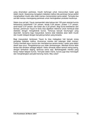 yang dinamakan pankreas. Insulin berfungsi untuk menurunkan kadar gula
dalam darah. Seseorang mengalami diabetes melitus bila pankreas hanya sedikit
menghasilkan insulin atau tidak mampu memproduksi sama sekali. Ternyata dua
zat tadi mampu merangsang pankreas untuk meningkatkan produksi insulinnya.

Selain dua zat tadi, Yayuk memperoleh data bahwa dari 100 gram ekstrak buncis
terkandung karbohidrat 7,81 persen, lemak 0,28 persen, protein 1,77 persen,
serat kasar 2,07 persen, dan kadar abu 0,32 persen. Bagi dunia kedokteran dan
farmasi, penemuan Yayuk ini tentu bisa dijadikan referensi untuk membuat obat
diabetes dengan mengekstrak buncis. Tentunya banyak keuntungan yang
diperoleh, terutama bagi masyarakat, karena obat diabetes akan lebih murah
dan mudah didapat dengan banyaknya bahan yang tersedia.

Bagi masyarakat, terobosan Yayuk itu bisa melegakan hati banyak orang
pengidap diabetes melitus, khususnya mereka dari kalangan tidak mampu.
Cukup membeli sayur buncis dan memakannya secara teratur, kadar gula dalam
darah bisa turun. Pengolahannya pun tidak sembarangan. Manfaat buncis lebih
terasa bila dimakan sebagai lalapan. Kalau dimasak dalam bentuk oseng-oseng,
dengan tambahan daging, tentunya sama saja. Berbahagialah mereka yang
kerap makan lalapan buncis. Ternyata selain manis, buncis juga bisa mencegah
dan menghilangkan penyakit kencing manis. Mau coba?




Info Kesehatan 28 Maret 2007                                              16
 