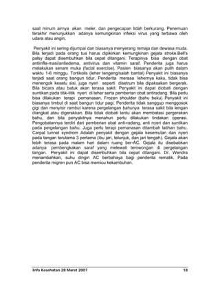 saat minum airnya akan meler, dan pengecapan lidah berkurang. Penemuan
terakhir menunjukkan adanya kemungkinan infeksi virus yang terbawa oleh
udara atau angin.

 Penyakit ini sering dijumpai dan biasanya menyerang remaja dan dewasa muda.
Bila terjadi pada orang tua harus dipikirkan kemungkinan gejala stroke.Bell's
palsy dapat disembuhkan bila cepat ditangani. Terapinya bisa dengan obat
antiinfla-masi/antiedema, antivirus dan vitamin saraf. Penderita juga harus
melakukan senam muka (facial exercise). Pasien biasanya akan pulih dalam
waktu 1-6 minggu. Tortikolis (leher tengeng/salah bantal) Penyakit ini biasanya
terjadi saat orang bangun tidur. Penderita merasa lehernya kaku, tidak bisa
menengok kesatu sisi, juga nyeri seperti disetrum bila dipaksakan bergerak.
Bila bicara atau batuk akan terasa sakit. Penyakit ini dapat diobati dengan
suntikan pada titik-titik nyeri di leher serta pemberian obat antiradang. Bila perlu
bisa dilakukan terapi pemanasan. Frozen shoulder (bahu beku) Penyakit ini
biasanya timbul di saat bangun tidur pagi. Penderita tidak sanggup menggosok
gigi dan menyisir rambut karena pergelangan bahunya terasa sakit bila lengan
diangkat atau digerakkan. Bila tidak diobati tentu akan membatasi pergerakan
bahu, dan bila penyakitnya menahun perlu dilakukan tindakan operasi.
Pengobatannya terdiri dari pemberian obat anti-radang, anti nyeri dan suntikan
pada pergelangan bahu. Juga perlu terapi pemanasan ditambah latihan bahu.
Carpal tunnel syndrom Adalah penyakit dengan gejala kesemutan dan nyeri
pada tangan terutama 3 pertama (ibu jari, telunjuk, dan jari tengah). Gejala akan
lebih terasa pada malam hari dalam ruang ber-AC. Gejala itu disebabkan
adanya pembengkakan saraf yang melewati terowongan di pergelangan
tangan. Penyakit ini dapat disembuhkan bila cepat ditangani. Dr. Wendra
menambahkan, suhu dingin AC berbahaya bagi penderita rematik. Pada
penderita migren pun AC bisa memicu kekambuhan.




Info Kesehatan 28 Maret 2007                                                     18
 