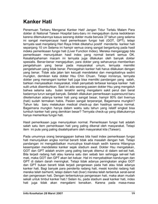 Kanker Hati
Penemuan Terbaru Mengenai Kanker Hati! Jangan Tidur Terlalu Malam Para
dokter di National Taiwan Hospital baru-baru ini mengejutkan dunia kedokteran
karena ditemukannya kasus seorang dokter muda berusia 37 tahun yang selama
ini sangat mempercayai hasil pemeriksaan fungsi hati (GOT, GPT), tetapi
ternyata saat menjelang Hari Raya Imlek diketahui positif menderita kanker hati
sepanjang 10 cm Selama ini hampir semua orang sangat bergantung pada hasil
indeks pemeriksaan fungsi hati (Liver Function Index). Mereka menganggap bila
pemeriksaan menunjukkan hasil index yang normal berarti semua OK.
Kesalahpahaman macam ini ternyata juga dilakukan oleh banyak dokter
spesialis. Benar-benar mengejutkan, para dokter yang seharusnya memberikan
pengetahuan yang benar pada masyarakat umum, ternyata memiliki
pengetahuan yang tidak benar. Pencegahan kanker hati harus dilakukan dengan
yang benar. Tidak ada jalan lain kecuali mendeteksi dan mengobatinya sedini
mungkin, demikian kata dokter Hsu Chin Chuan. Tetapi ironisnya, ternyata
dokter yang menangani kanker hati juga bisa memiliki pandangan yang salah,
bahkan menyesatkan masyarakat, inilah penyebab terbesar kenapa kanker hati
sulit untuk disembuhkan. Saat ini ada seorang pasien dokter Hsu yang mengeluh
bahwa selama satu bulan terakhir sering mengalami sakit perut dan berat
badannya turun sangat banyak. Setelah dilakukan pemeriksaan supersound baru
diketemukan adanya kanker hati yang sangat besar, hampir 80% dari livernya
(hati) sudah termakan habis. Pasien sangat terperanjat, Bagaimana mungkin?
Tahun lalu baru melakukan medical check-up dan hasilnya semua normal.
Bagaimana mungkin hanya dalam waktu satu tahun yang relatif singkat bisa
tumbuh kanker hati yang demikian besar? Ternyata check-up yang dilakukannya
hanya memeriksa fungsi hati.

Hasil pemeriksaan juga menunjukkan normal. Pemeriksaan fungsi hati adalah
salah satu item pemeriksaan hati yang paling dikenal oleh masyarakat. Tetapi
item ini pula yang paling disalahpahami oleh masyarakat kita (Taiwan).

Pada umumnya orang beranggapan bahwa bila hasil index pemeriksaan fungsi
hati menunjukkan angka normal berarti tidak ada masalah dengan hati. Tetapi
pandangan ini mengakibatkan munculnya kisah-kisah sedih karena Hilangnya
kesempatan mendeteksi kanker sejak stadium awal. Dokter Hsu mengatakan,
GOT dan GPT adalah enzim yang paling banyak ditemui di dalam sel-sel hati.
Bila terjadi radang hati atau karena satu dan sebab lain sehingga sel-sel hati
mati, maka GOT dan GPT akan lari keluar. Hal ini menyebabkan kandungan dan
GPT di dalam darah meningkat. Tetapi tidak adanya peningkatan angka GOT
dan GPT bukan berarti tidak terjadi pengerasan pada hati atau tidak adanya
kanker hati. Bagi banyak para penderita radang hati, meski kondisi radang hati
mereka telah berhenti, tetapi dalam hati (liver) mereka telah terbentuk serat-serat
dan pengerasan hati. Dengan terbentuknya pengerasan hati, maka akan mudah
sekali untuk timbul kanker hati.! Selain itu, pada stadium awal kanker hati, index
hati juga tidak akan mengalami kenaikan. Karena pada masa-masa


Info Kesehatan 28 Maret 2007                                                    19
 