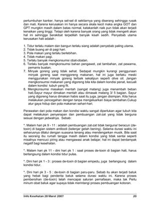 pertumbuhan kanker, hanya sel-sel di sekitarnya yang diserang sehingga rusak
dan mati. Karena kerusakan ini hanya secara skala kecil maka angka GOT dan
GPT mungkin masih dalam batas normal, katakanlah naik pun tidak akan terjadi
kenaikan yang tinggi. Tetapi oleh karena banyak orang yang tidak mengerti akan
hal ini sehingga berakibat terjadilah banyak kisah sedih. Penyebab utama
kerusakan hati adalah :

1. Tidur terlalu malam dan bangun terlalu siang adalah penyebab paling utama.
2. Tidak buang air di pagi hari.
3. Pola makan yang terlalu berlebihan.
4. Tidak makan pagi.
5. Terlalu banyak mengkonsumsi obat-obatan.
6. Terlalu banyak mengkonsumsi bahan pengawet, zat tambahan, zat pewarna,
    pemanis buatan.
7. Minyak goreng yang tidak sehat. Sedapat mungkin kurangi penggunaan
    minyak goreng saat menggoreng makanan, hal ini juga berlaku meski
    menggunakan minyak goreng terbaik sekalipun seperti olive oil. Jangan
    mengkonsumsi makanan yang digoreng bila kita dalam kondisi penat, kecuali
    dalam kondisi tubuh yang fit.
8. Mengkonsumsi masakan mentah (sangat matang) juga menambah beban
    hati.Sayur mayur dimakan mentah atau dimasak matang 3/ 5 bagian. Sayur
    yang digoreng harus dimakan habis saat itu juga, jangan disimpan. Kita harus
    melakukan pencegahan dengan tanpa mengeluarkan biaya tambahan.Cukup
    atur gaya hidup dan pola makanan sehari-hari.

Perawatan dari pola makan dan kondisi waktu sangat diperlukan agar tubuh kita
dapat melakukan penyerapan dan pembuangan zat-zat yang tidak berguna
sesuai dengan jadwalnya. Sebab:

*. Malam hari pk 9 - 11 : adalah pembuangan zat-zat tidak berguna/ beracun (de-
toxin) di bagian sistem antibodi (kelenjar getah bening). Selama durasi waktu ini
seharusnya dilalui dengan suasana tenang atau mendengarkan musik. Bila saat
itu seorang ibu rumah tangga masih dalam kondisi yang tidak santai seperti
misalnya mencuci piring atau mengawasi anak belajar, hal ini dapat berdampak
negatif bagi kesehatan.

*. Malam hari pk 11 - dini hari pk 1 : saat proses de-toxin di bagian hati, harus
berlangsung dalam kondisi tidur pulas.

*. Dini hari pk 1 - 3 : proses de-toxin di bagian empedu, juga berlangsung dalam
kondisi tidur.

*. Dini hari pk 3 - 5 : de-toxin di bagian paru-paru. Sebab itu akan terjadi batuk
yang hebat bagi penderita batuk selama durasi waktu ini. Karena proses
pembersihan (de-toxin) telah mencapai saluran pernafasan, maka tak Perlu
minum obat batuk agar supaya tidak merintangi proses pembuangan kotoran.



Info Kesehatan 28 Maret 2007                                                   20
 