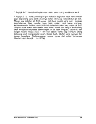*. Pagi pk 5 - 7 : de-toxin di bagian usus besar, harus buang air di kamar kecil.

*. Pagi pk 7 - 9 : waktu penyerapan gizi makanan bagi usus kecil, harus makan
pagi. Bagi orang yang sakit sebaiknya makan lebih pagi yaitu sebelum pk 6:30.
Makan pagi sebelum pk 7:30 sangat baik bagi mereka yang ingin menjaga
kesehatannya. Bagi mereka yang tidak makan pagi harap merubah
kebiasaannya ini, bahkan masih lebih baik terlambat makan pagi hingga pk 9-10
daripada tidak makan sama sekali. Tidur terlalu malam dan bangun terlalu siang
akan mengacaukan proses pembuangan zat-zat tidak berguna. Selain itu, dari
tengah malam hingga pukul 4 dini hari adalah waktu bagi sumsum tulang
belakang untuk memproduksi darah. Sebab itulah, tidurlah yang nyenyak dan
jangan begadang. Dialihbahasakan secara bebas dari artikel berbahasa
Mandarin oleh:Siwu (9     Juni 2004)




Info Kesehatan 28 Maret 2007                                                        21
 