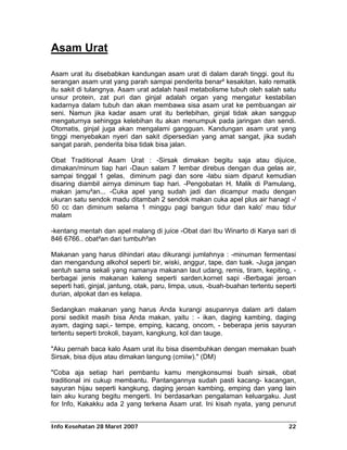 Asam Urat

Asam urat itu disebabkan kandungan asam urat di dalam darah tinggi. gout itu
serangan asam urat yang parah sampai penderita benar² kesakitan. kalo rematik
itu sakit di tulangnya. Asam urat adalah hasil metabolisme tubuh oleh salah satu
unsur protein, zat puri dan ginjal adalah organ yang mengatur kestabilan
kadarnya dalam tubuh dan akan membawa sisa asam urat ke pembuangan air
seni. Namun jika kadar asam urat itu berlebihan, ginjal tidak akan sanggup
mengaturnya sehingga kelebihan itu akan menumpuk pada jaringan dan sendi.
Otomatis, ginjal juga akan mengalami gangguan. Kandungan asam urat yang
tinggi menyebakan nyeri dan sakit dipersedian yang amat sangat, jika sudah
sangat parah, penderita bisa tidak bisa jalan.

Obat Traditional Asam Urat : -Sirsak dimakan begitu saja atau dijuice,
dimakan/minum tiap hari -Daun salam 7 lembar direbus dengan dua gelas air,
sampai tinggal 1 gelas, diminum pagi dan sore -labu siam diparut kemudian
disaring diambil airnya diminum tiap hari. -Pengobatan H. Malik di Pamulang,
makan jamu²an... -Cuka apel yang sudah jadi dan dicampur madu dengan
ukuran satu sendok madu ditambah 2 sendok makan cuka apel plus air hanagt -/
50 cc dan diminum selama 1 minggu pagi bangun tidur dan kalo' mau tidur
malam

-kentang mentah dan apel malang di juice -Obat dari Ibu Winarto di Karya sari di
846 6766.. obat²an dari tumbuh²an

Makanan yang harus dihindari atau dikurangi jumlahnya : -minuman fermentasi
dan mengandung alkohol seperti bir, wiski, anggur, tape, dan tuak. -Juga jangan
sentuh sama sekali yang namanya makanan laut udang, remis, tiram, kepiting, -
berbagai jenis makanan kaleng seperti sarden,kornet sapi -Berbagai jeroan
seperti hati, ginjal, jantung, otak, paru, limpa, usus, -buah-buahan tertentu seperti
durian, alpokat dan es kelapa.

Sedangkan makanan yang harus Anda kurangi asupannya dalam arti dalam
porsi sedikit masih bisa Anda makan, yaitu : - ikan, daging kambing, daging
ayam, daging sapi,- tempe, emping, kacang, oncom, - beberapa jenis sayuran
tertentu seperti brokoli, bayam, kangkung, kol dan tauge.

"Aku pernah baca kalo Asam urat itu bisa disembuhkan dengan memakan buah
Sirsak, bisa dijus atau dimakan langung (cmiiw)." (DM)

"Coba aja setiap hari pembantu kamu mengkonsumsi buah sirsak, obat
traditional ini cukup membantu. Pantangannya sudah pasti kacang- kacangan,
sayuran hijau seperti kangkung, daging jeroan kambing, emping dan yang lain
lain aku kurang begitu mengerti. Ini berdasarkan pengalaman keluargaku. Just
for Info, Kakakku ada 2 yang terkena Asam urat. Ini kisah nyata, yang penurut


Info Kesehatan 28 Maret 2007                                                      22
 