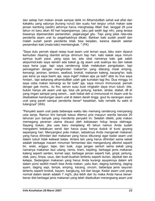 dan setiap hari makan sirsak sampai detik ini Alhamdulillah sehat wal afiat dan
kakakku yang satunya (kurang nurut) dan suatu hari tergiur untuk makan sate
jeroan kambing (sedih) akhirnya harus menghadap Allah Swt. tanggal 29 june
tahun ini baru akan 40 hari kepergiannya. (aku jadi sedih lagi nih). yang terasa
biasanya dipersendian persendian, pegel-pegel gitu. Tapi yang jelas rata-rata
penderita asam urat itu pegel/sakitnya dikaki. Bahkan kalo sudah positif dan
malah sudah parah penderita tidak bisa berjalan, karena daerah sekitar
persendian kaki (mata kaki) membengkak. " (FK)

"Saya dulu pernah dapat resep buat asam urat teman saya, labu siam diparut
kemudian disaring diambil airnya diminum tiap hari. kalo kakak saya minum
sarinya buah pace. yang saya tau ada obat namanya kalo gak salah
alopurinol.kalo saya sendiri ada bakat jg dg asam urat soalnya ibu dan kakak
saya kena juga. tapi saya cenderung tidak melakukan pengobatan, tapi
pencegahan dengan menghindari makan²an yang dilarang misal emping,
kemangi, jerohan, lamtoro, seafood, brokoli, makanan kaleng, kacang²an. kalo
pas kena ya saya biarin aja, saya inget² makan apa ya tadi? abis itu trus saya
hindari.. tapi sekarang alhamdulillah udah gak kumatan lagi lho. Dua minggu ini
saya coba makan kemangi so far baik² aja. saya minum Immunocal. pernah
denger gak moms.. itu lho, serum susu buat ningkatin daya imun tubuh. btw,
bukan hanya utk asam urat aja, bisa utk jantung, kanker, stroke, diabet, dll dr
yang ringan sampai yang serem... wah hebat deh si immunocal ini Asam urat itu
disebabkan kandungan asam urat di dalam darah tinggi. gout itu serangan asam
urat yang parah sampai penderita benar² kesakitan. kalo rematik itu sakit di
tulangnya" (WA)

"Penyakit asam urat pada beberapa waktu lalu memang cenderung menyerang
usia senja. Namun kini banyak kasus ditemui pria maupun wanita berusia 20
tahunan pun banyak yang menderita penyakit ini. Setelah diteliti, pola makan
memegang peranan utama disusul oleh kebiasaan hidup tanpa olahraga.
Sayang bukan, jika usia baru menjelang 40 tahun namun Anda sudah
mengalami kekakuan sendi dan harus puas hanya duduk di kursi goyang
sepanjang hari. Menyangkut pola makan, sebaiknya Anda mengenali makanan
yang harus dihindari dan makanan yang harus dikurangi agar kadar asam urat
dalam tubuh tidak kelewat batas. Antara lain yang harus dihindari sama sekali
adalah berbagai macam minuman fermentasi dan mengandung alkohol seperti
bir, wiski, anggur, tape, dan tuak. Juga jangan sentuh sama sekali yang
namanya makanan laut udang, remis, tiram, kepiting, berbagai jenis makanan
kaleng seperti sarden, kornet sapi, berbagai jeroan seperti hati, ginjal, jantung,
otak, paru, limpa, usus, dan buah-buahan tertentu seperti durian, alpokat dan es
kelapa. Sedangkan makanan yang harus Anda kurangi asupannya dalam arti
dalam porsi sedikit masih bisa Anda makan, yaitu ikan, daging kambing, daging
ayam, daging sapi, tempe, emping, kacang, oncom, beberapa jenis sayuran
tertentu seperti brokoli, bayam, kangkung, kol dan tauge. Kadar asam urat yang
normal dalam darah adalah 7 mg%, jika lebih dari itu maka Anda harus benar-
benar diet berbagai jenis makanan yang telah disebutkan merangsang asam urat



Info Kesehatan 28 Maret 2007                                                   23
 