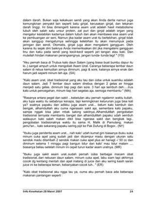 dalam darah. Bukan saja kekakuan sendi yang akan Anda derita namun juga
kemungkinan penyakit lain seperti batu ginjal, kerusakan ginjal, dan tekanan
darah tinggi. Ini bisa dimengerti karena asam urat adalah hasil metabolisme
tubuh oleh salah satu unsur protein, zat puri dan ginjal adalah organ yang
mengatur kestabilan kadarnya dalam tubuh dan akan membawa sisa asam urat
ke pembuangan air seni. Namun jika kadar asam urat itu berlebihan, ginjal tidak
akan sanggup mengaturnya sehingga kelebihan itu akan menumpuk pada
jaringan dan sendi. Otomatis, ginjal juga akan mengalami gangguan. Oleh
karena itu sejak dini baiknya Anda memeriksakan diri jika mengalami gangguan
linu dan kaku pada sendi yang kecil-kecil seperti jari tangan atau kaki. Dan
mulailah hindari makanan perangsangnya, jangan tunda- tunda lagi! " (YS)

"Aku pernah baca di Trubus kalo daun Salam (yang biasa buat bumbu dapur itu
lo..) sangat ampuh untuk mengobati Asam Urat. Caranya beberapa lembar daun
salam di rebus kemudian airnya diminum, pagi & sore, katanya airnya enak dan
harum jadi seperti minum teh aja. (SA)

"Kalo asam urat, obat tradisional yang aku tau dan coba untuk suamiku adalah
daun salam. Jadi 7 lembar daun salam direbus dengan 2 gelas air hingga
menjadi satu gelas. diminum tiap pagi dan sore. 3 hari aja sembuh deh.....trus
kalo untuk pencegahan, minum tiap hari segelas aja. semoga membantu " (MA)

"Rasanya antara pegel dan sakit ...kebetulan aku pernah ngalamin waktu kuliah.
aku lupa waktu itu sebabnya kenapa, tapi kemingkinan keturunan juga bisa kali
ya? soalnya papaku dan adikku juga asam urat... belum kalo kambuh dan
bengak, alhamdulilah aku cuma ngerasain sakit aja, sementara kalo papaku,
sampe nggak bisa jalan mbak saking sakitnya..Alhamdulillah pengobatan
tradisional ternyata membantu banget dan alhamdulillah papaku udah sembuh
walaupun kalo salah makan dikit bisa ngerasa sakit dan bengkak lagi..
pengobatan tradisionalnya waktu itu sama H. Malik di Pamulang, makan
jamu²an... kalo sekarang papaku sering pijit ke Pak Dufung di Bogor.. (NY)

"Ibuku juga penderita asam urat... nah kalo' udah kumat gini biasanya ibuku suka
minum cuka apel yang sudah jadi dan dicampur madu dengan ukuran satu
sendok madu ditambah 2 sendok makan cuka apel plus air hanagt -/ 50 cc dan
diminum selama 1 minggu pagi bangun tidur dan kalo' mau tidur malam ....
biasanya beliau setelah minum ini cepet turun kadar asam uratnya. (MR)

"Ibuku juga sakit asam urat..sudah pernah coba berbagai macam obat
tradisional..dari rebusan daun salam, minum cuka apel, labu siam tapi akhirnya
cocok dg kentang mentah dan apel malang di juice dan aku sering kasih saran
juice ini ke beberapa teman, kebanyakan cocok tuh.. " (ER)

"Kalo obat tradisional aku ngga tau ya, cuma aku pernah baca ada beberapa
makanan pantangan seperti :




Info Kesehatan 28 Maret 2007                                                 24
 