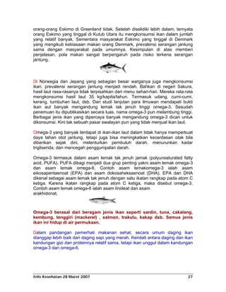 orang-orang Eskimo di Greenland tidak. Setelah diselidiki lebih dalam, ternyata
orang Eskimo yang tinggal di Kutub Utara itu mengkonsumsi ikan dalam jumlah
yang relatif banyak. Sementara masyarakat Eskimo yang tinggal di Denmark
yang mengikuti kebiasaan makan orang Denmark, prevalensi serangan jantung
sama dengan masyarakat pada umumnya. Kesimpulan di atas memberi
penjelasan, pola makan sangat berpengaruh pada risiko terkena serangan
jantung.



Di Norwegia dan Jepang yang sebagian besar warganya juga mengkonsumsi
ikan, prevalensi serangan jantung menjadi rendah. Bahkan di negeri Sakura,
hasil laut rasa-rasanya tidak terpisahkan dari menu sehari-hari. Mereka rata-rata
mengkonsumsi hasil laut 35 kg/kapita/tahun. Termasuk udang, cumi-cumi,
kerang, tumbuhan laut, dsb. Dari studi lanjutan para ilmuwan mendapati bukti
ikan aut banyak mengandung lemak tak jenuh tinggi omega-3. Sesudah
penemuan itu dipublikasikan secara luas, nama omega-3 pun melambung tinggi.
Berbagai jenis ikan yang dipercaya banyak mengandung omega-3 dicari untuk
dikonsumsi. Kini tak sebuah pasar swalayan pun yang tidak menjual ikan laut.

Omega-3 yang banyak terdapat di ikan-ikan laut dalam tidak hanya memperkuat
daya tahan otot jantung, tetapi juga bisa meningkatkan kecerdasan otak bila
diberikan sejak dini, melenturkan pembuluh darah, menurunkan kadar
trigliserida, dan mencegah penggumpalan darah.

Omega-3 termasuk dalam asam lemak tak jenuh jamak (polyunsaturated fatty
acid, PUFA). PUFA dibagi menjadi dua grup penting yakni asam lemak omega-3
dan asam lemak omega-6. Contoh asam lemakomega-3 ialah asam
eikosapentaenoat (EPA) dan asam dokosaheksaenoat (DHA). EPA dan DHA
dikenal sebagai asam lemak tak jenuh dengan satu ikatan rangkap pada atom C
ketiga. Karena ikatan rangkap pada atom C ketiga, maka disebut omega-3.
Contoh asam lemak omega-6 ialah asam linoleat dan asam
arakhidonat.



Omega-3 berasal dari beragam jenis ikan seperti sardin, tuna, cakalang,
kembung, tenggiri (mackerel) , salmon, trakulu, kakap dsb. Semua jenis
ikan ini hidup di air permukaan.

Dalam pandangan pemerhati makanan sehat, secara umum daging ikan
dianggap lebih baik dari daging sapi yang merah. Kendati antara daging dan ikan
kandungan gizi dan proteinnya relatif sama, tetapi ikan unggul dalam kandungan
omega-3 dan omega-6.




Info Kesehatan 28 Maret 2007                                                  27
 