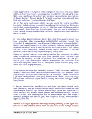 masih segar maka kemungkinan untuk mengalami keracunan makanan, dapat
diperkecil. Ikan yang masih segar, juga akan memberikan nilai gizi yang tinggi.
Nah…buat yg di lokasi, harus lebih rajin lagi dong ya nongkrongin para nelayan
di Rapak( Santan ) Tanjung Jumlai & Api api ( Lawe lawe ) menjelang off atau
lebih rajin bertengger ( ngapain ) buat yg di offshore.
Ciri-ciri ikan yang masih segar adalah rupa dan warna ikan terang mengkilap,
bau segar, mata jernih dan menonjol, insang berwarna merah darah, dan badan
ikan lembut elastis (jika ditekan dengan jari tidak berbekas). Sedangkan ciri-ciri
untuk produk olahan ikan yang bermutu adalah rupa dan warna serta baunya
masih menarik sebagaimana tanda-tanda khusus yang harus terdapat pada ikan
olahan tersebut.


2. Hidup selalu dalam lingkungan bersih dan sehat. Pada dasarnya ikan yang
baru tertangkap tidak mengandung bakteri-bakteri pathogen kecuali jika
tertangkap di badan perairan yang tercemar. Pada umumnya penularan bakteri-
bakteri yang mungkin dapat menimbulkan keracunan makanan terjadi sejak ikan
ditangani dan diolah serta dipasarkan dengan seringnya tersentuh oleh tangan
manusia. Justru manusialah sebagai sumber utama penularan di samping
peralatan yang kotor dan lingkungan hidup yang kurang sehat.
Karena itu, penjual makanan umumnya dan penjual ikan khususnya hendaklah
selalu memelihara kesehatannya agar tidak menulari bahan makanan yang
dijualnya. Di samping perlunya pengetahuan akan kesehatan dan nilai gizi,
semua pihak yang berhubungan dengan penanganan dan pemasaran ikan
sebaiknya menyadari bahwa ikan itu merupakan bahan makanan yang cepat
busuk atau rusak (high parishable).


3. Memanasi (memasak) ikan yang akan dimakan. Proses pemasakan pada ikan
sebelum dikonsumsi dapat membunuh bakteri-bakteri pathogen penghasil racun
yang mungkin terdapat pada ikan dan produk olahannya. Proses pemanasan
juga dapat menon-aktifkan racun yang telah dibentuk bakteri. Suhu yang tinggi
pada proses pemanasan dapat merusak dinding sel bakteri sehingga bakteri
menjadi mati.


4. Jangan membeli atau mengkonsumsi jenis ikan yang belum dikenal. Jenis
ikan yang sering kita beli atau dikonsumsi selain telah diketahui rasanya yang
sesuai dengan lidah kita juga terjamin keamanannya. Untuk ikan yang tidak kita
kenal jenisnya atau bahkan belum pernah kita mengkonsumsinya, haruslah
ekstra hati-hati untuk mencicipinya. Hal ini dikhawatirkan jenis ikan tersebut
termasuk golongan ikan beracun yaitu ikan yang tidak mampu memetabolisme
logam-logam berat.

Membeli ikan segar dipasaran memang gampang-gambang susah, agar tidak
terkecoh di saat membeli maka harus dikenali dari ciri-ciri fisiknya maupun


Info Kesehatan 28 Maret 2007                                                   29
 