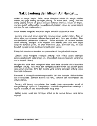 Sakit Jantung dan Minum Air Hangat....
Artikel ini sangat bagus. Tidak hanya mengenai minum air hangat setelah
makan, tapi juga tentang serangan jantung. Ini masuk akal... orang Cina dan
orang Jepang minum teh panas dengan makanan mereka.. bukan air dingin..
mungkin sudah waktunya kita mengadaptasi kebiasaan minum air hangat seperti
mereka..Ga rugi.. malah untung..

Untuk mereka yang suka minum air dingin, artikel ini cocok untuk anda.

 Memang enak untuk minum secangkir minuman dingin setelah makan. Tapi, air
dingin akan mengeraskan makanan berminyak yang baru saja dimakan. Dan
memperlambat pencernaan makanan. Ketika endapan ini bereaksi dengan
asam lambung, endapan akan terpecah dan diserap oleh usus lebih cepat
daripada makanan padat. Ini akan memenuhi usus. Sebentar saja, ini akan
berubah menjadi lemak dan bisa mengakibatkan kanker.

Paling baik meminum/memakan sup panas atau air hangat setelah makan.

 Catatan serius mengenai serangan jantung: Tidak semua gejala searngan
jantung adalah sakit pada lengan kiri. Waspadalah jika ada rasa sakit yang terus
menerus pada rahang.

Mungkin kita tidak akan mengalami rasa sakit dada pertama ketika terjadinya
serangan jantung. Rasa mual dan keringat yang berlebihan juga adalah gejala
yang umum dijumpai. 60% dari mereka yang terkena serangan jantung ketika
tidur tidak terbangun.

Rasa sakit di rahang bisa membangunkan kita dari tidur nyenyak. Berhati-hatilah
dan berwaspada. Semakin banyak kita tahu, semakin baik kesempatan kita
untuk selamat.

 Seorang ahli jantung mengatakan jika mereka yang mendapatkan email ini
mengirimkannya lagi ke 10 orang lainnya, kita bisa menyelamatkan sedikitnya 1
nyawa. Bacalah, ini bisa menyelamatkan hidup anda

 Jadilah teman sejati dan kirimkan artikel ini ke semua teman yang kamu
sayangi.




Info Kesehatan 28 Maret 2007                                                  3
 