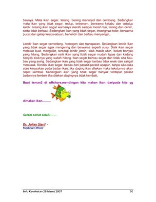 baunya. Mata ikan segar, terang, bening menonjol dan cembung. Sedangkan
mata ikan yang tidak segar, redup, terbenam, berwarna kelabu dan tertutup
lendir. Insang ikan segar warnanya merah sampai merah tua, terang dan cerah,
serta tidak berbau. Sedangkan ikan yang tidak segar, insangnya kotor, berwarna
pucat dan gelap keabu-abuan, berlendir dan berbau menyengat.


Lendir ikan segar cemerlang, homogen dan transparan. Sedangkan lendir ikan
yang tidak segar agak mengering dan berwarna seperti susu. Sisik ikan segar
melekat kuat, mengkilat, tertutup lendir jernih, sisik masih utuh, belum banyak
yang hilang. Sedangkan sisik ikan yang tidak segar mudah lepas dan kadang
banyak sisiknya yang sudah hilang. Ikan segar berbau segar dan tidak ada bau-
bau yang asing. Sedangkan ikan yang tidak segar berbau tidak enak dan sangat
menusuk. Kondisi ikan segar, bebas dari parasit-parasit apapun, tanpa luka-luka
atau kerusakan pada badan ikan, jika daging ikan ditekan maka teksturnya akan
cepat kembali. Sedangkan ikan yang tidak segar banyak terdapat parasit
badannya lembek jika ditekan dagingnya tidak kembali.

Buat teman2 di offshore,mendingan kita makan ikan daripada kita yg




dimakan ikan..........



Salam sehat selalu……


Dr. Julian Sjarif -
Medical Officer




Info Kesehatan 28 Maret 2007                                                30
 