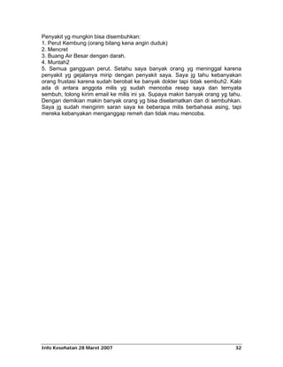 Penyakit yg mungkin bisa disembuhkan:
1. Perut Kembung (orang bilang kena angin duduk)
2. Mencret
3. Buang Air Besar dengan darah.
4. Muntah2
5. Semua gangguan perut. Setahu saya banyak orang yg meninggal karena
penyakit yg gejalanya mirip dengan penyakit saya. Saya jg tahu kebanyakan
orang frustasi karena sudah berobat ke banyak dokter tapi tidak sembuh2. Kalo
ada di antara anggota milis yg sudah mencoba resep saya dan ternyata
sembuh, tolong kirim email ke milis ini ya. Supaya makin banyak orang yg tahu.
Dengan demikian makin banyak orang yg bisa diselamatkan dan di sembuhkan.
Saya jg sudah mengirim saran saya ke beberapa milis berbahasa asing, tapi
mereka kebanyakan menganggap remeh dan tidak mau mencoba.




Info Kesehatan 28 Maret 2007                                               32
 