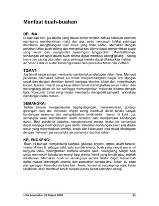 Manfaat buah-buahan

DELIMA:
Di Irak dan Iran, jus delima yang dibuat kumur terlebih dahulu sebelum diminum
membantu membersihkan mulut dan gigi, serta mencegah infeksi sehingga
membantu menghilangkan bau mulut yang tidak sedap. Memakan dengan
perlahan-lahan buah delima dan mengeluarkan bijinya dapat menjernihkan suara
yang serak dan menghindari kekeringan tenggorokan. Manfaatlainnya,
kandungan zat tanin dalam buah delima dapat membius cacing gelang, cacing
kremi dan cacing pita dalam usus sehingga mereka dapat dikeluarkan melalui
air besar. Cara ini sudah biasa digunakan oleh penduduk Mesir dan Vietnam.

TOMAT:
Jus tomat segar sangat membantu pembentukan glycogen dalam liver. Menurut
penelitian ditemukan bahwa jus tomat menyeimbangkan fungsi liver dengan
cepat dan dengan demikian berarti menjaga stamina tubuh dan menyehatkan
badan. Garam mineral yang kaya dalam tomat meningkatkan nafsu makan dan
merangsang aliran air liur sehingga memungkinkan makanan dicerna dengan
baik. Konsumsi tomat yang teratur membantu mengobati penyakit anoreksia
(kehilangan nafsu makan).

SEMANGKA:
Terlalu banyak mengkonsumsi daging-dagingan, manis-manisan, goreng-
gorengan, kopi dan minuman ringan sering membuat darah terlalu banyak
kandungan asamnya dan mengakibatkan bintik-bintik merah di kulit. Jus
semangka akan merontokkan asam tersebut dan memperbaiki kandungan
darah. Bagi penderita diabetes, mengkonsumsi secara teratur jus semangka
dapat menjaga meningkatnya gula darah. Kelebihan kandungan asam urik dalam
tubuh yang menyebabkan arthritis, encok dan keracunan urea dapat dihilangkan
dengan meminum jus semangka secara teratur dua kali sehari.

KELENGKENG:
 Buah ini banyak mengandung sukrosa, glukosa, protein, lemak, asam tartaric,
vitamin A dan B. sebagai salah satu sumber energi, buah yang sangat manis ini
berguna untuk meningkatkan stamina sehabis sakit. Kelengkeng sangat baik
untuk memenuhi kebutuhan energi bagi wanita hamil yang lemah atau setelah
melahirkan. Memakan buah ini secukupnya secara teratur dapat menambah
nafsu makan, mencegah anemia dan pemutihan rambut dini. Selain Itu akan
mempercepat kesembuhan luka luar. Awas, konsumsi secukupnya saja, kalau
kelebihan, akan membuat tubuh menjadi panas akibat kelebihan energi.




Info Kesehatan 28 Maret 2007                                               33
 
