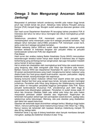 Omega 3 Ikan Mengurangi Ancaman Sakit
Jantung!
Masyarakat di perkotaan terbukti cenderung memiliki pola makan tinggi lemak
jenuh tapi rendah lemak tak jenuh. Akibatnya risiko terkena Penyakit Jantung
Koroner (PJK) menjadi tinggi. Mungkin sudah waktunya diserukan gerakan cinta
ikan?
Dari hasil survei Departemen Kesehatan RI terungkap bahwa prevalensi PJK di
Indonesia dari tahun ke tahun terus meningkat dan diikuti meningkatnya jumlah
kematian.
Sebelumnya prevalensi PJK menempati urutan ke-9 penyakit yang
membahayakan serta menempati urutan ke-4 sebagai penyebab kematian. Tapi
delapan tahun kemudian (tahun1980) prevalensi PJK menempati urutan ke-6,
serta urutan ke-3 sebagai penyebab kematian.
Bahkan sekarang (tahun 2000-an) sudah dapat dipastikan bahwa penyebab
kematian terbesar di Indonesia bergeser dari penyakit infeksi ke penyakit
kardiovaskuler (antara lain PJK) dan degeneratif.
Pola Makan
Hasil survei dan analisa matang Badan Kesehatan Dunia (WHO) menunjukkan
kecenderungan tersebut bukan hanya akan terjadi di Indonesia atau di negara
berkembang yang pembangunannya sangat pesat, tapi juga merupakan masalah
serius hampir di semua negara.
Hal ini antara lain disebabkan oleh meningkatnya taraf hidup dan sosial ekonomi,
yang langsung atau tidak mengubah pola hidup dan terutama pola makan.
Bahkan menurut WHO dan Departemen Kesehatan RI, saat ini mungkin hanya
50 persen pendudukIndonesia yang masih mengkonsumsi bahan makanan yang
disebut basic four food group seperti buah-buahan, sayuran, padi-padian, daging
berlemak rendah, kacang-kacangan dan sejenisnya.
Sedang konsumsi bahan makanan refined food seperti antara lain yang lebih
populer disebut fast food yang sangat kaya lemak, ternyata semakin meningkat
jumlahnya. Perubahan pola hidup yang langsung dan tidaklangsung mengubah
pola makan ini merupakan penyebab tingginya peningkatan risiko PJK. Kasus
penyakit kardiovaskuler khususnya PJK, prevalensinya jauh lebih tinggi di
masyarakat kota dibandingkan pedesaan. Perubahan ini sudah terasa sejak 20
tahun lalu Ancaman Obesitas Salah satu akibat pola hidup dan pola makan
masyarakat perkotaan adalah obesitas atau kegemukan. Kegemukan tak
terkendali merupakan akibat logis dari peningkatan sosial-ekonomi, apalagi kalau
sebelumnya serba kekurangan. Memang, ada pula obesitas yang disebabkan
oleh faktor lain seperti keturunan.
Obesitas tak terkendali dapat dicontohkan sebagai berikut. Misalnya tinggi badan
160cm, menurut perhitungan berat maksimumnya hanya (160-100)x1 kg = 60kg.
Namun karena tak terkendali oleh keadaan beratnya melambung menjadi 70
atau 80 kg, bahkan lebih.
Kelebihan berat 2 kg saja di bidang kesehatan akan banyak membawa dampak
merugikan, apalagi jika kelebihan tersebut di atas 10 kg.


Info Kesehatan 28 Maret 2007                                                 35
 