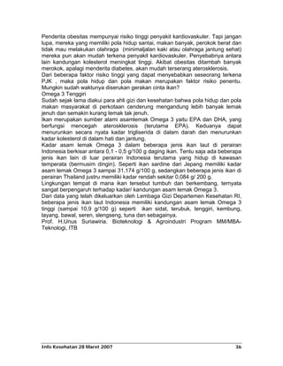 Penderita obesitas mempunyai risiko tinggi penyakit kardiovaskuler. Tapi jangan
lupa, mereka yang memiliki pola hidup santai, makan banyak, perokok berat dan
tidak mau melakukan olahraga (minimaljalan kaki atau olahraga jantung sehat)
mereka pun akan mudah terkena penyakit kardiovaskuler. Penyebabnya antara
lain kandungan kolesterol meningkat tinggi. Akibat obesitas ditambah banyak
merokok, apalagi menderita diabetes, akan mudah terserang aterosklerosis.
Dari beberapa faktor risiko tinggi yang dapat menyebabkan seseorang terkena
PJK , maka pola hidup dan pola makan merupakan faktor risiko penentu.
Mungkin sudah waktunya diserukan gerakan cinta ikan?
Omega 3 Tenggiri
Sudah sejak lama diakui para ahli gizi dan kesehatan bahwa pola hidup dan pola
makan masyarakat di perkotaan cenderung mengandung lebih banyak lemak
jenuh dan semakin kurang lemak tak jenuh.
Ikan merupakan sumber alami asamlemak Omega 3 yaitu EPA dan DHA, yang
berfungsi mencegah aterosklerosis (terutama EPA). Keduanya dapat
menurunkan secara nyata kadar trigliserida di dalam darah dan menurunkan
kadar kolesterol di dalam hati dan jantung.
Kadar asam lemak Omega 3 dalam beberapa jenis ikan laut di perairan
Indonesia berkisar antara 0,1 - 0,5 g/100 g daging ikan. Tentu saja ada beberapa
jenis ikan lain di luar perairan Indonesia terutama yang hidup di kawasan
temperata (bermusim dingin). Seperti ikan sardine dari Jepang memiliki kadar
asam lemak Omega 3 sampai 31,174 g/100 g, sedangkan beberapa jenis ikan di
perairan Thailand justru memiliki kadar rendah sekitar 0,084 g/ 200 g.
Lingkungan tempat di mana ikan tersebut tumbuh dan berkembang, ternyata
sangat berpengaruh terhadap kadar/ kandungan asam lemak Omega 3.
Dari data yang telah dikeluarkan oleh Lembaga Gizi Departemen Kesehatan RI,
beberapa jenis ikan laut Indonesia memiliki kandungan asam lemak Omega 3
tinggi (sampai 10,9 g/100 g) seperti ikan sidat, terubuk, tenggiri, kembung,
layang, bawal, seren, slengseng, tuna dan sebagainya.
Prof. H.Unus Suriawiria. Bioteknologi & Agroindustri Program MM/MBA-
Teknologi, ITB




Info Kesehatan 28 Maret 2007                                                 36
 
