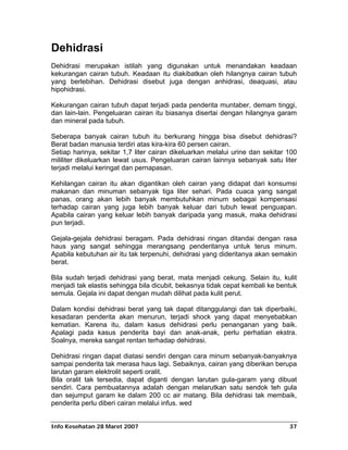 Dehidrasi
Dehidrasi merupakan istilah yang digunakan untuk menandakan keadaan
kekurangan cairan tubuh. Keadaan itu diakibatkan oleh hilangnya cairan tubuh
yang berlebihan. Dehidrasi disebut juga dengan anhidrasi, deaquasi, atau
hipohidrasi.

Kekurangan cairan tubuh dapat terjadi pada penderita muntaber, demam tinggi,
dan lain-lain. Pengeluaran cairan itu biasanya disertai dengan hilangnya garam
dan mineral pada tubuh.

Seberapa banyak cairan tubuh itu berkurang hingga bisa disebut dehidrasi?
Berat badan manusia terdiri atas kira-kira 60 persen cairan.
Setiap harinya, sekitar 1,7 liter cairan dikeluarkan melalui urine dan sekitar 100
mililiter dikeluarkan lewat usus. Pengeluaran cairan lainnya sebanyak satu liter
terjadi melalui keringat dan pernapasan.

Kehilangan cairan itu akan digantikan oleh cairan yang didapat dari konsumsi
makanan dan minuman sebanyak tiga liter sehari. Pada cuaca yang sangat
panas, orang akan lebih banyak membutuhkan minum sebagai kompensasi
terhadap cairan yang juga lebih banyak keluar dari tubuh lewat penguapan.
Apabila cairan yang keluar lebih banyak daripada yang masuk, maka dehidrasi
pun terjadi.

Gejala-gejala dehidrasi beragam. Pada dehidrasi ringan ditandai dengan rasa
haus yang sangat sehingga merangsang penderitanya untuk terus minum.
Apabila kebutuhan air itu tak terpenuhi, dehidrasi yang dideritanya akan semakin
berat.

Bila sudah terjadi dehidrasi yang berat, mata menjadi cekung. Selain itu, kulit
menjadi tak elastis sehingga bila dicubit, bekasnya tidak cepat kembali ke bentuk
semula. Gejala ini dapat dengan mudah dilihat pada kulit perut.

Dalam kondisi dehidrasi berat yang tak dapat ditanggulangi dan tak diperbaiki,
kesadaran penderita akan menurun, terjadi shock yang dapat menyebabkan
kematian. Karena itu, dalam kasus dehidrasi perlu penanganan yang baik.
Apalagi pada kasus penderita bayi dan anak-anak, perlu perhatian ekstra.
Soalnya, mereka sangat rentan terhadap dehidrasi.

Dehidrasi ringan dapat diatasi sendiri dengan cara minum sebanyak-banyaknya
sampai penderita tak merasa haus lagi. Sebaiknya, cairan yang diberikan berupa
larutan garam elektrolit seperti oralit.
Bila oralit tak tersedia, dapat diganti dengan larutan gula-garam yang dibuat
sendiri. Cara pembuatannya adalah dengan melarutkan satu sendok teh gula
dan sejumput garam ke dalam 200 cc air matang. Bila dehidrasi tak membaik,
penderita perlu diberi cairan melalui infus. wed


Info Kesehatan 28 Maret 2007                                                   37
 