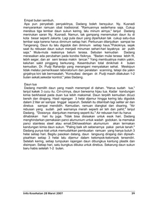 Empat bulan sembuh.
 Apa pun penyebab penyakitnya, Dadang boleh bersyukur. Ny. Kusnadi
menyarankan ramuan obat tradisional. "Ramuannya sederhana saja. Cukup
merebus tiga lembar daun sukun kering, lalu minum airnya," lanjut Dadang
menirukan saran Ny. Kusnadi. Namun, tak gampang menemukan daun itu di
kota besar seperti Jakarta. Lagi pula daun yang diperlukan tak cukup satu-dua
lembar saja karena harus diminum setiap hari. Perburuan dilanjutkan sampai ke
Tangerang. Daun itu lalu digodok dan diminum setiap haus."Pokoknya, sejak
saat itu rebusan daun sukun menjadi minuman sehari-hari layaknya air putih
saja." Mula-mula reaksinya belum terasa. Sebulan kemudian               Dadang
merasakan ada perubahan pada kondisi fisiknya. "Badan mulai terasa lebih fit,
lebih segar, dan air seni terasa makin lancar." Yang membuatnya makin yakin,
keluhan sakit pinggang berkurang. Kesembuhan total dinikmati 4            bulan
kemudian. Dr. Pudji Rahardjo yang menangani menyatakan sehat. Meskipun
tidak melalui pemeriksaan laboratorium dan peralatan scanning, tetapi dia yakin
ginjalnya kini tak bermasalah. "Konsultasi dengan dr. Pudji masih dilakukan 1-2
bulan sekali,sekedar kontrol," jelas Dadang.

 Daun tua
 Dadang memilih daun yang masih menempel di dahan. "Harus sudah tua,"
lanjut kakek 3 cucu itu. Ciri-cirinya, daun berwarna hijau tua. Kadar kandungan
kimia berkhasiat pada duan tua lebih maksimal. Daun terpilih kemudian dicuci
bersih dan dirajang. Hasil rajangan 3 helai dijemur hingga kering lalu digodok
dalam 2 liter air sampai tinggal separuh. Setelah itu ditambah lagi seliter air dan
direbus sampai mendidih. Kemudian, ramuan diangkat dan disaring. "Air
rebusan yang sudah jadi warnanya merah seperti air teh dan pahit," lanjut
Dadang, "Dosisnya dianjurkan memang seperti itu." Air rebusan hari itu harus
dihabiskan hari itu juga. Tidak bisa disisakan untuk esok hari. Dadang
menghindarkan pemakaian panci alumunium untuk wadah godokan. Ia memakai
panci stainless steel atau email.Dikhawatirkan alumunium akan termakan
kandungan kimia daun sukun. "Paling baik sih sebenarnya pakai periuk tanah."
Dadang punya kiat untuk memudahkan pembuatan ramuan yang hanya butuh 3
helai setiap hari. Begitu pasokan datang, daun langsung dirajang dan dipisah-
pisahkan setiap 3 helai lalu dijemur dalam kelompok-kelompok tersendiri.
Setelah kering, setiap tumpukan rajangan daun dibungkus kantung plastik dan
disimpan. Setiap hari, satu bungkus dibuka untuk direbus. Sekarung daun sukun
baru habis setelah 1-2 bulan.




Info Kesehatan 28 Maret 2007                                                    39
 