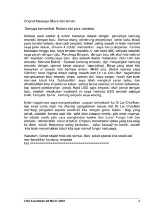 Original Message Share dari teman.

Semoga bermanfaat Rekans dan para sahabat,

Indikasi awal kanker & tumor biasanya diawali dengan penuhnya kantung
empedu dengan batu. Semua orang cenderung empedunya berisi batu, tetapi
pada kondisi tertentu akan jadi penyakit, Artikel paling bawah ini telah memberi
saya jalan keluar, dimana 4 dokter memastikan saya harus dioperasi. Karena
beberapa minggu lalu, saya terkena hepatitis A dan hasil USG ternyata empedu
saya penuh dengan batu. Penuhnya Empedu dengan batu tdk akan kita ketahui
dlm keadaan normal,saya baru tahu setelah dokter melakukan USG Hati dan
empedu. Menurut Dokter : Operasi kantung empedu dgn mengangkat kantung
empedu dengan operasi besar ataupun laparaskopi. Biaya yang akan kita
keluarkan u/ operasi tsbt berkisar antara 40-60 juta. (Untuk operasi saja)
Silahkan baca original artikel paling bawah dari Dr Lai Chiu-Nan, bagaimana
mengeluarkan batu empedu tanpa operasi dan biaya sangat murah dan tidak
merusak tubuh kita. Subhanallah saya telah mengikuti saran beliau dan
alhamdulillah batu empedu ku keluar semua tanpa operasi.(Ini bukan detoxinasi,
tapi seperti pembersihan perut). Hasil USG saya empedu telah penuh dengan
batu, setelah melakukan treatment ini saya meminta USG kembali sebagai
bukti. Ternyata benar...kantung empedu saya kosong...

Entah bagaimana saya menyampaikan ucapan terimakasih ke Dr Lai Chiu-Nan,
tapi saya cuma ingin me sharing pengalaman sesuai niat Dr Lai Chiu-Nan
membagi pengalam kepada saudara2 kita dengan gratis. Saran : Bagi yang
sehat...cobalah, karena saat kita sakit akut ataupun kronis...gak enak rasanya.
Ini adalah salah satu cara menghindari kanker dan tumor Fungsi hati dan
empedu : Menetralisir racun di tubuh, Empedu menetralisir lemak yang kita asup
ke dlam tubuh. Keduanya saling berkaitan... kalau kedua2nya bersih...berarti
 kita telah menyehatkan tubuh kita agar normal fungsi keduanya.

Wasalam, Sehat adalah milik kita semua..Baik sekali apabila kita sekali-kali
membersihkan kandung empedu
kita.==========================================




Info Kesehatan 28 Maret 2007                                                   4
 