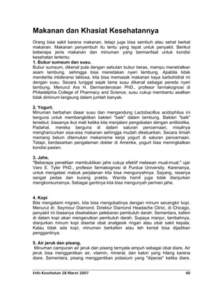 Makanan dan Khasiat Kesehatannya
Orang bisa sakit karena makanan, tetapi juga bisa sembuh atau sehat berkat
makanan. Makanan penyembuh itu tentu yang tepat untuk penyakit. Berikut
beberapa jenis makanan dan minuman yang bermanfaat untuk kondisi
kesehatan tertentu:
1. Bubur sumsum dan susu.
Bubur sumsum, dikenal pula dengan sebutan bubur beras, mampu menetralkan
asam lambung, sehingga bisa meredakan nyeri lambung. Apabila tidak
menderita intoleransi laktosa, kita bisa memasak makanan kaya karbohidrat ini
dengan susu. Secara tunggal sejak lama susu dikenal sebagai pereda nyeri
lambung. Menurut Ara H. Dermarderosian PhD., profesor farmakognosi di
Philadelphia College of Pharmacy and Science, susu cukup membantu asalkan
tidak diminum langsung dalam jumlah banyak.

2. Yogurt.
Minuman berbahan dasar susu dan mengandung Lactobacillus acidophilus ini
berguna untuk membangkitkan bakteri "baik" dalam lambung. Bakteri "baik"
tersebut. biasanya ikut mati ketika kita menjalani pengobatan dengan antibiotika.
Padahal, mereka berguna di dalam saluran pencernaan, misalnya
menghancurkan sisa-sisa makanan sehingga mudah dikeluarkan. Secara ilmiah
memang belum ditemukan mekanisme kerja yogurt di saluran pencernaan.
Tetapi, berdasarkan pengalaman dokter di Amerika, yogurt bisa meningkatkan
kondisi pasien.

3. Jahe.
"Beberapa penelitian membuktikan jahe cukup efektif melawan mual-mual," ujar
Varo E. Tyler PhD., profesor farmakognosi di Purdue University. Karenanya,
untuk mengatasi mabuk perjalanan kita bisa mengunyahnya. Sayang, rasanya
sangat pedas dan kurang praktis. Wanita hamil juga tidak dianjurkan
mengkonsumsinya. Sebagai gantinya kita bisa mengunyah permen jahe.


4. Kopi
Bila mengalami migrain, kita bisa mengobatinya dengan minum secangkir kopi.
Menurut dr. Seymour Diamond, Direktur Diamond Headache Clinic, di Chicago,
penyakit ini biasanya disebabkan pelebaran pembuluh darah. Sementara, kafein
di dalam kopi akan mengerutkan pembuluh darah. Supaya manjur, tambahnya,
dianjurkan minum kopi disertai obat analgesik ringan atau obat sakit kepala.
Kalau tidak ada kopi, minuman berkafein atau teh kental bisa dijadikan
penggantinya.

5. Air jeruk dan pisang.
 Minuman campuran air jeruk dan pisang ternyata ampuh sebagai obat diare. Air
jeruk bisa menggantikan air, vitamin, mineral, dan kalori yang hilang karena
diare. Sementara, pisang menggantikan potasium yang "diperas" ketika diare.


Info Kesehatan 28 Maret 2007                                                  40
 