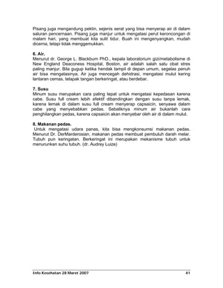 Pisang juga mengandung pektin, sejenis serat yang bisa menyerap air di dalam
saluran pencernaan. Pisang juga manjur untuk mengatasi perut keroncongan di
malam hari, yang membuat kita sulit tidur. Buah ini mengenyangkan, mudah
dicerna, tetapi tidak menggemukkan.

6. Air.
Menurut dr. George L. Blackburn PhD., kepala laboratorium gizi/metabolisme di
New England Deaconess Hospital, Boston, air adalah salah satu obat stres
paling manjur. Bila gugup ketika hendak tampil di depan umum, segelas penuh
air bisa mengatasinya. Air juga mencegah dehidrasi, mengatasi mulut kering
lantaran cemas, telapak tangan berkeringat, atau berdebar.

7. Susu
Minum susu merupakan cara paling tepat untuk mengatasi kepedasan karena
cabe. Susu full cream lebih efektif dibandingkan dengan susu tanpa lemak,
karena lemak di dalam susu full cream menyerap capsaicin, senyawa dalam
cabe yang menyebabkan pedas. Sebaliknya minum air bukanlah cara
penghilangkan pedas, karena capsaicin akan menyebar oleh air di dalam mulut.

8. Makanan pedas.
 Untuk mengatasi udara panas, kita bisa mengkonsumsi makanan pedas.
Menurut Dr. DerMarderosian, makanan pedas membuat pembuluh darah melar.
Tubuh pun keringatan. Berkeringat ini merupakan mekanisme tubuh untuk
menurunkan suhu tubuh. (dr. Audrey Luize)




Info Kesehatan 28 Maret 2007                                              41
 