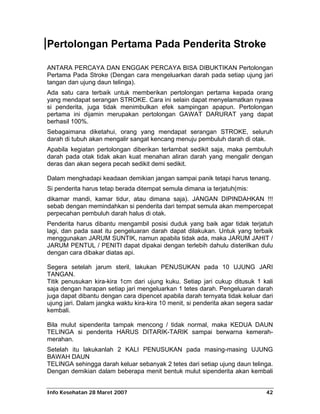 Pertolongan Pertama Pada Penderita Stroke

ANTARA PERCAYA DAN ENGGAK PERCAYA BISA DIBUKTIKAN Pertolongan
Pertama Pada Stroke (Dengan cara mengeluarkan darah pada setiap ujung jari
tangan dan ujung daun telinga).
Ada satu cara terbaik untuk memberikan pertolongan pertama kepada orang
yang mendapat serangan STROKE. Cara ini selain dapat menyelamatkan nyawa
si penderita, juga tidak menimbulkan efek sampingan apapun. Pertolongan
pertama ini dijamin merupakan pertolongan GAWAT DARURAT yang dapat
berhasil 100%.
Sebagaimana diketahui, orang yang mendapat serangan STROKE, seluruh
darah di tubuh akan mengalir sangat kencang menuju pembuluh darah di otak.
Apabila kegiatan pertolongan diberikan terlambat sedikit saja, maka pembuluh
darah pada otak tidak akan kuat menahan aliran darah yang mengalir dengan
deras dan akan segera pecah sedikit demi sedikit.

Dalam menghadapi keadaan demikian jangan sampai panik tetapi harus tenang.
Si penderita harus tetap berada ditempat semula dimana ia terjatuh(mis:
dikamar mandi, kamar tidur, atau dimana saja). JANGAN DIPINDAHKAN !!!
sebab dengan memindahkan si penderita dari tempat semula akan mempercepat
perpecahan pembuluh darah halus di otak.
Penderita harus dibantu mengambil posisi duduk yang baik agar tidak terjatuh
lagi, dan pada saat itu pengeluaran darah dapat dilakukan. Untuk yang terbaik
menggunakan JARUM SUNTIK, namun apabila tidak ada, maka JARUM JAHIT /
JARUM PENTUL / PENITI dapat dipakai dengan terlebih dahulu disterilkan dulu
dengan cara dibakar diatas api.

Segera setelah jarum steril, lakukan PENUSUKAN pada 10 UJUNG JARI
TANGAN.
Titik penusukan kira-kira 1cm dari ujung kuku. Setiap jari cukup ditusuk 1 kali
saja dengan harapan setiap jari mengeluarkan 1 tetes darah. Pengeluaran darah
juga dapat dibantu dengan cara dipencet apabila darah ternyata tidak keluar dari
ujung jari. Dalam jangka waktu kira-kira 10 menit, si penderita akan segera sadar
kembali.

Bila mulut sipenderita tampak mencong / tidak normal, maka KEDUA DAUN
TELINGA si penderita HARUS DITARIK-TARIK sampai berwarna kemerah-
merahan.
Setelah itu lakukanlah 2 KALI PENUSUKAN pada masing-masing UJUNG
BAWAH DAUN
TELINGA sehingga darah keluar sebanyak 2 tetes dari setiap ujung daun telinga.
Dengan demikian dalam beberapa menit bentuk mulut sipenderita akan kembali


Info Kesehatan 28 Maret 2007                                                  42
 