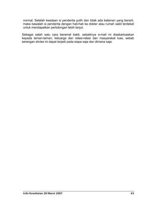 normal. Setelah keadaan si penderita pulih dan tidak ada kelainan yang berarti,
maka bawalah si penderita dengan hati-hati ke dokter atau rumah sakit terdekat
untuk mendapatkan pertolongan lebih lanjut.

Sebagai salah satu cara beramal bakti, sebaiknya e-mail ini disebarluaskan
kepada teman-teman, keluarga dan relasi-relasi dan masyarakat luas, sebab
serangan stroke ini dapat terjadi pada siapa saja dan dimana saja.




Info Kesehatan 28 Maret 2007                                                43
 
