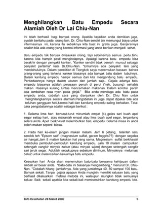 Menghilangkan     Batu    Empedu                                  Secara
Alamiah Oleh Dr Lai Chiu-Nan
Ini telah berhasil bagi banyak orang. Apabila kejadian anda demikian juga,
ayolah beritahu pada orang lain. Dr. Chiu-Nan sendiri tak memungut biaya untuk
informasinya ini, karena itu sebaiknya kita buat ini gratis juga. Ganjarannya
adalah bila ada orang yang karena informasi yang anda berikan menjadi sehat.

Batu empedu tak banyak dirisaukan orang, tapi sebenarnya semua perlu tahu
karena kita hampir pasti mengindapnya. Apalagi karena batu empedu bisa
berakhir dengan penyakit kanker. "Kanker sendiri tidak pernah muncul sebagai
penyakit pertama" kata Dr.Chiu-Nan. "Umumnya ada penyakit lain yang
mendahuluinya. Dalam penelitian di Tiongkok saya menemukan bacaan bahwa
orang-orang yang terkena kanker biasanya ada banyak batu dalam tubuhnya.
Dalam kantung empedu hampir semua dari kita mengandung batu empedu.
Perbedaannya hanya dalam ukuran dan jumlah saja.. Gejala adanya batu
empedu biasanya adalah perasaan penuh di perut ('nek, busung) sehabis
makan. Rasanya kurang tuntas mencernakan makanan. Dalam kondisi parah
ada tambahan rasa nyeri pada ginjal." Bila anda menduga ada batu pada
empedu anda, cobalah cara yang dianjurkan oleh Dr. Chiu Nan untuk
 menghilangkannya secara alamiah.Pengobatan ini juga dapat dipakai bila ada
 keluhan gangguan hati,karena hati dan kandung empedu saling berkaitan. Tata-
cara pengobatannya adalah sebagai berikut :

1. Selama lima hari berturut-turut minumlah empat (4) gelas sari buah apel
segar setiap hari, atau makanlah empat atau lima buah apel segar, tergantung
selera anda. Apel berkhasiat melembutkan batu empedu. Selama masa ini anda
boleh makan seperti biasa.

2. Pada hari ke-enam jangan makan malam. Jam 6 petang, telanlah satu
sendok teh "Epsom salt" (magnesium sulfat, garam Inggris??) dengan segelas
air hangat.Jam 8 malam lakukan hal yang sama. Magnesium sulfat berkhasiat
membuka pembuluh-pembuluh kandung empedu. Jam 10 malam campurkan
setengah cangkir minyak zaitun (atau minyak wijen) dengan setengah cangkir
sari jeruk segar. Aduklah secukupnya sebelum diminum. Minyaknya melumasi
batu2 untuk melancarkan keluarnya batu empedu.

Keesokan hari Anda akan menemukan batu-batu berwarna kehijauan dalam
limbah air besar anda. "Batu-batu ini biasanya mengambang," menurut Dr. Chiu-
Nan. "Cobalah hitung jumlahnya. Ada yang jumlahnya 40, 50 sampai 100 batu.
Banyak sekali. Tanpa gejala apapun Anda mungkin memiliki ratusan batu yang
berhasil dikeluarkan melalui metoda ini, walaupun mungkin tidak semuanya
keluar. Baik sekali apabila kita sekali-kali membersihkan kandung empedu kita.




Info Kesehatan 28 Maret 2007                                                5
 